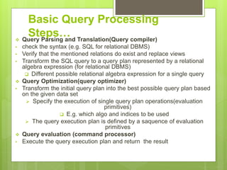 Basic Query Processing
Steps… Query Parsing and Translation(Query compiler)
• check the syntax (e.g. SQL for relational DBMS)
• Verify that the mentioned relations do exist and replace views
• Transform the SQL query to a query plan represented by a relational
algebra expression (for relational DBMS)
 Different possible relational algebra expression for a single query
 Query Optimization(query optimizer)
• Transform the initial query plan into the best possible query plan based
on the given data set
 Specify the execution of single query plan operations(evaluation
primitives)
 E.g. which algo and indices to be used
 The query execution plan is defined by a saquence of evaluation
primitives
 Query evaluation (command processor)
• Execute the query execution plan and return the result
 