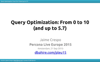 Query Optimization: From 0 to 10 (and up to 5.7)
© 2014 Jaime Crespo. http://jynus.com. License: CC-BY-SA-4.0
Query Optimization: From 0 to 10
(and up to 5.7)
Jaime Crespo
Percona Live Europe 2015
-Amsterdam, 21 Sep 2015-
dbahire.com/pleu15
 