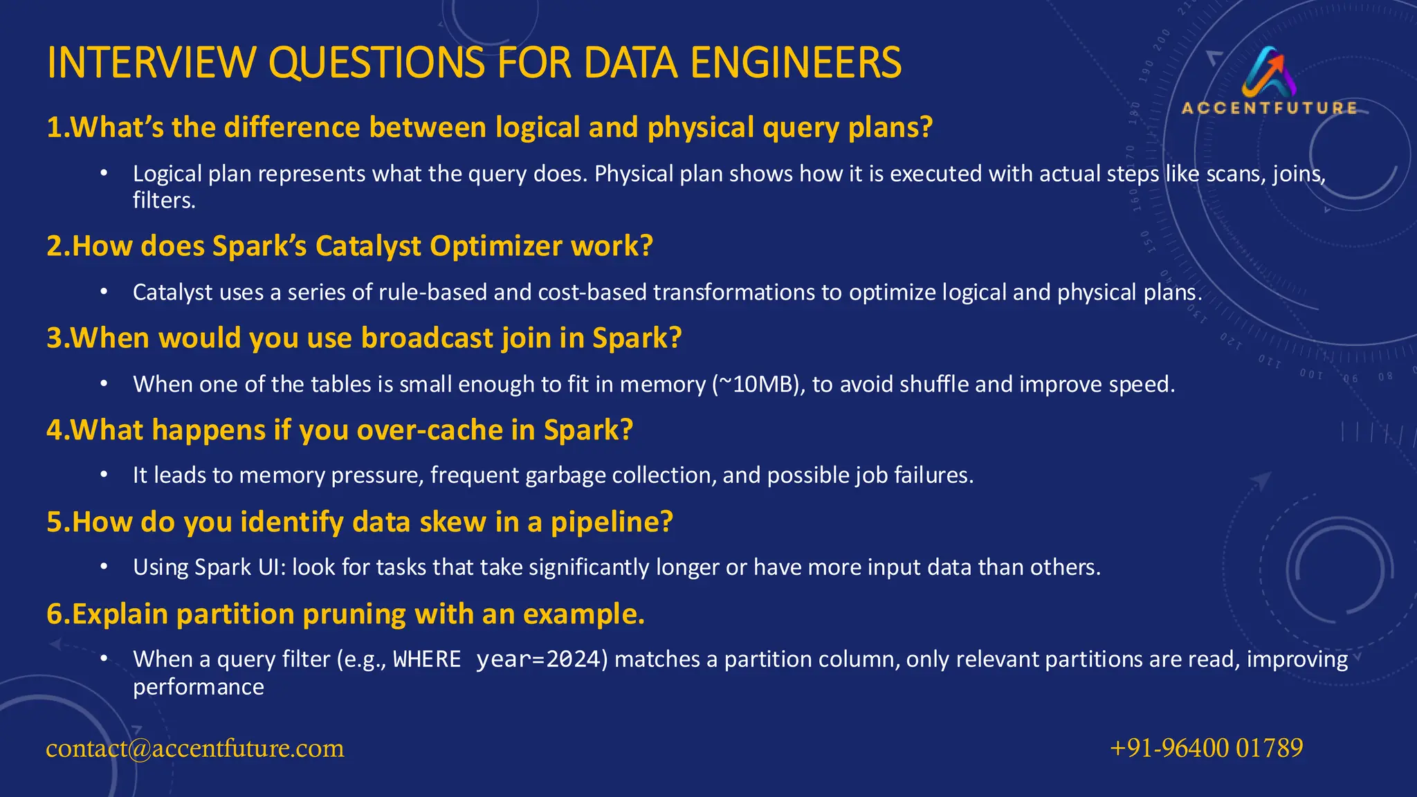 INTERVIEW QUESTIONS FOR DATA ENGINEERS
1.What’s the difference between logical and physical query plans?
• Logical plan represents what the query does. Physical plan shows how it is executed with actual steps like scans, joins,
filters.
2.How does Spark’s Catalyst Optimizer work?
• Catalyst uses a series of rule-based and cost-based transformations to optimize logical and physical plans.
3.When would you use broadcast join in Spark?
• When one of the tables is small enough to fit in memory (~10MB), to avoid shuffle and improve speed.
4.What happens if you over-cache in Spark?
• It leads to memory pressure, frequent garbage collection, and possible job failures.
5.How do you identify data skew in a pipeline?
• Using Spark UI: look for tasks that take significantly longer or have more input data than others.
6.Explain partition pruning with an example.
• When a query filter (e.g., WHERE year=2024) matches a partition column, only relevant partitions are read, improving
performance
contact@accentfuture.com +91-96400 01789
 
