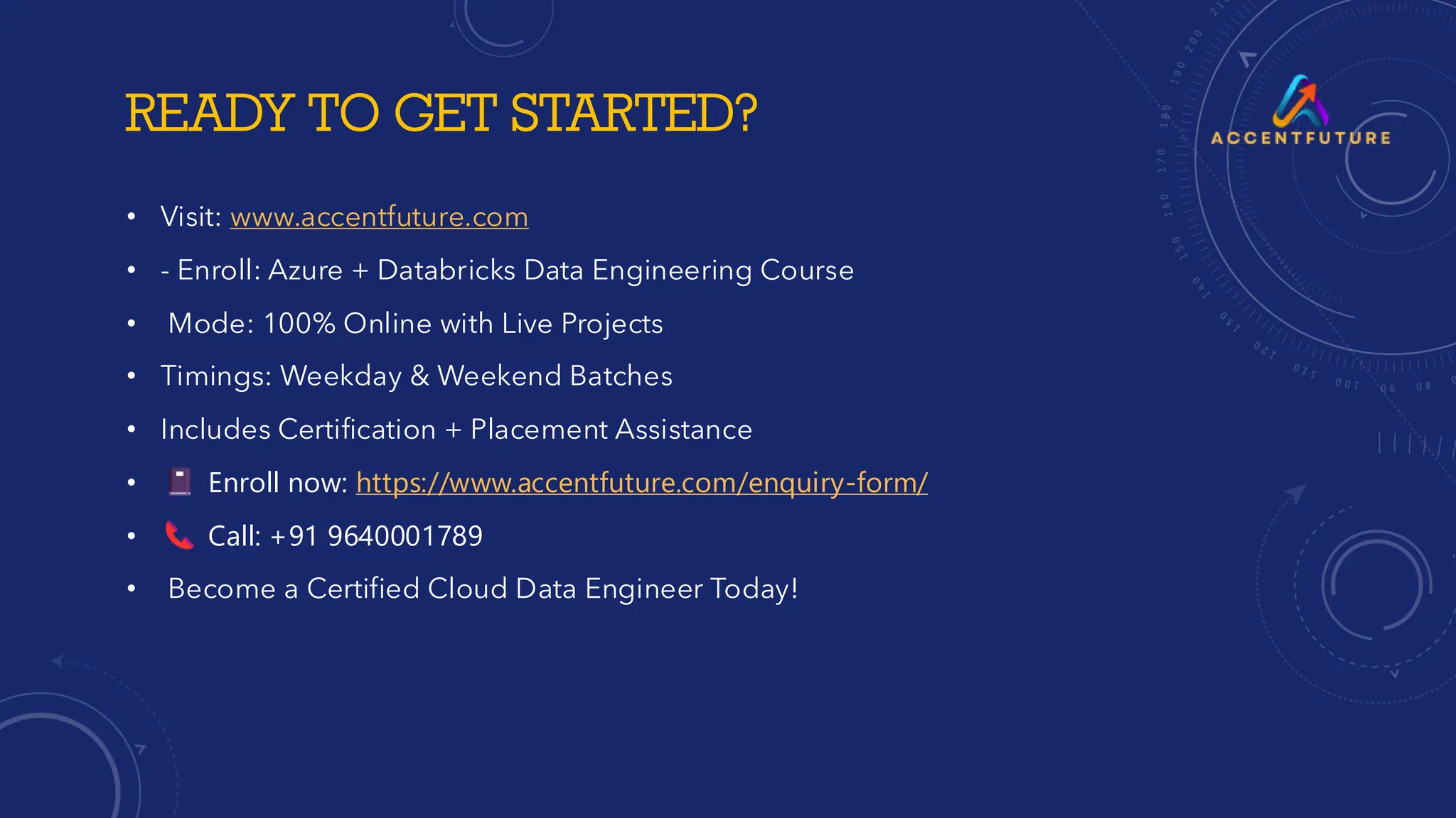 READY TO GET STARTED?
• Visit: www.accentfuture.com
• - Enroll: Azure + Databricks Data Engineering Course
• Mode: 100% Online with Live Projects
• Timings: Weekday & Weekend Batches
• Includes Certification + Placement Assistance
• Enroll now: https://www.accentfuture.com/enquiry-form/
• Call: +91 9640001789
• Become a Certified Cloud Data Engineer Today!
 