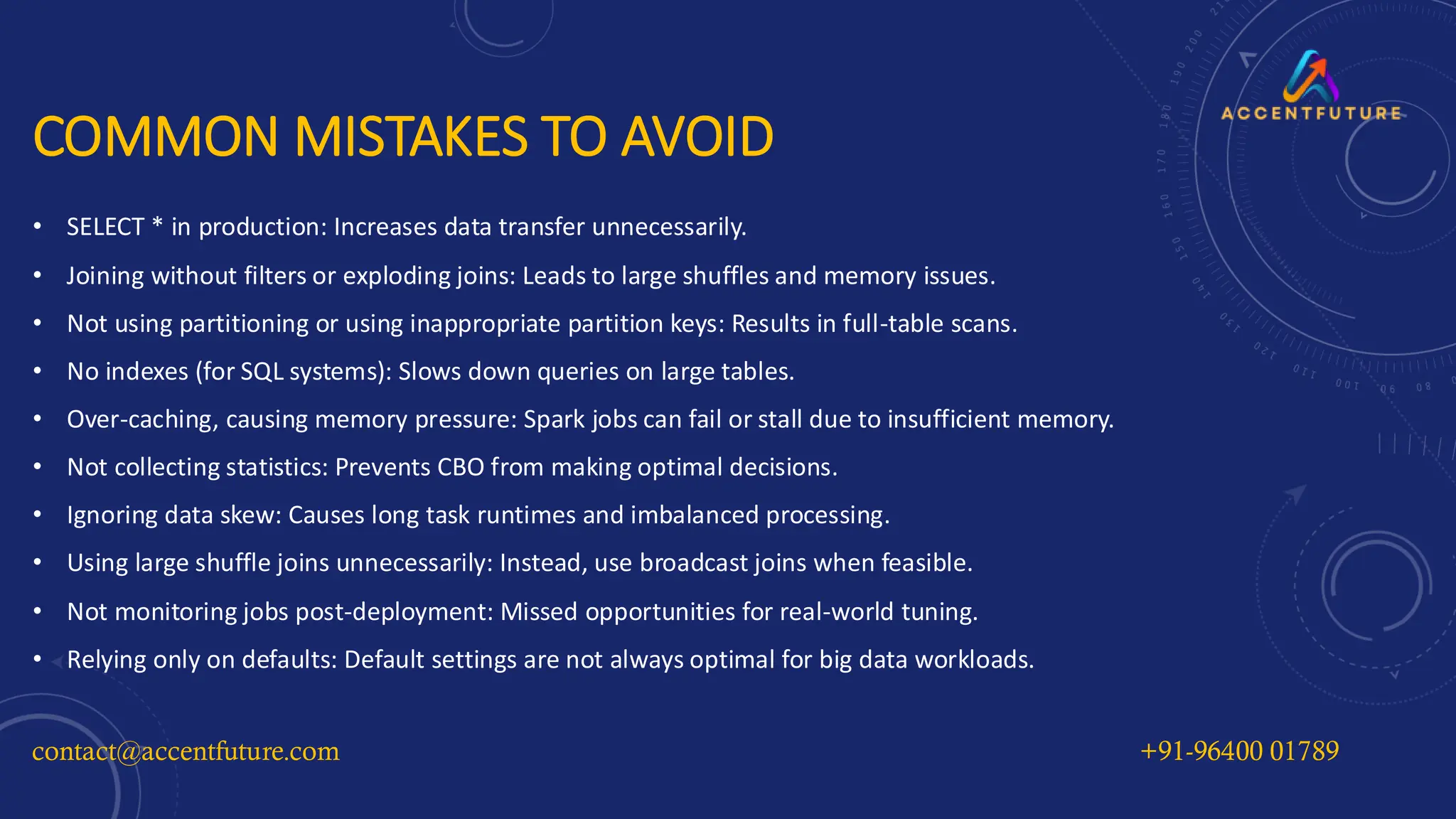 COMMON MISTAKES TO AVOID
• SELECT * in production: Increases data transfer unnecessarily.
• Joining without filters or exploding joins: Leads to large shuffles and memory issues.
• Not using partitioning or using inappropriate partition keys: Results in full-table scans.
• No indexes (for SQL systems): Slows down queries on large tables.
• Over-caching, causing memory pressure: Spark jobs can fail or stall due to insufficient memory.
• Not collecting statistics: Prevents CBO from making optimal decisions.
• Ignoring data skew: Causes long task runtimes and imbalanced processing.
• Using large shuffle joins unnecessarily: Instead, use broadcast joins when feasible.
• Not monitoring jobs post-deployment: Missed opportunities for real-world tuning.
• Relying only on defaults: Default settings are not always optimal for big data workloads.
contact@accentfuture.com +91-96400 01789
 