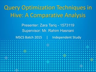Query Optimization Techniques in
Hive: A Comparative Analysis
Presenter: Zara Tariq - 1573119
Supervisor: Mr. Rahim Hasnani
MSCS Batch 2015 | Independent Study
 