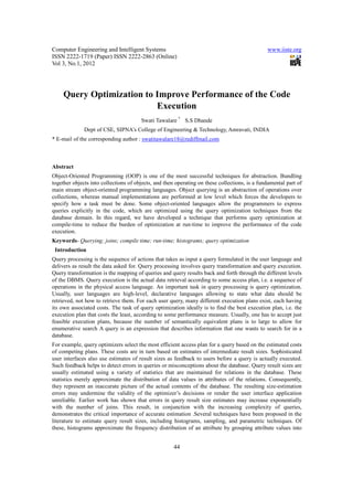 Computer Engineering and Intelligent Systems                                                   www.iiste.org
ISSN 2222-1719 (Paper) ISSN 2222-2863 (Online)
Vol 3, No.1, 2012




     Query Optimization to Improve Performance of the Code
                           Execution
                                       Swati Tawalare * S.S Dhande
              Dept of CSE, SIPNA’s College of Engineering & Technology, Amravati, INDIA
* E-mail of the corresponding author : swatitawalare18@rediffmail.com



Abstract
Object-Oriented Programming (OOP) is one of the most successful techniques for abstraction. Bundling
together objects into collections of objects, and then operating on these collections, is a fundamental part of
main stream object-oriented programming languages. Object querying is an abstraction of operations over
collections, whereas manual implementations are performed at low level which forces the developers to
specify how a task must be done. Some object-oriented languages allow the programmers to express
queries explicitly in the code, which are optimized using the query optimization techniques from the
database domain. In this regard, we have developed a technique that performs query optimization at
compile-time to reduce the burden of optimization at run-time to improve the performance of the code
execution.
Keywords- Querying; joins; compile time; run-time; histograms; query optimization
 Introduction
Query processing is the sequence of actions that takes as input a query formulated in the user language and
delivers as result the data asked for. Query processing involves query transformation and query execution.
Query transformation is the mapping of queries and query results back and forth through the different levels
of the DBMS. Query execution is the actual data retrieval according to some access plan, i.e. a sequence of
operations in the physical access language. An important task in query processing is query optimization.
Usually, user languages are high-level, declarative languages allowing to state what data should be
retrieved, not how to retrieve them. For each user query, many different execution plans exist, each having
its own associated costs. The task of query optimization ideally is to find the best execution plan, i.e. the
execution plan that costs the least, according to some performance measure. Usually, one has to accept just
feasible execution plans, because the number of semantically equivalent plans is to large to allow for
enumerative search A query is an expression that describes information that one wants to search for in a
database.
For example, query optimizers select the most efficient access plan for a query based on the estimated costs
of competing plans. These costs are in turn based on estimates of intermediate result sizes. Sophisticated
user interfaces also use estimates of result sizes as feedback to users before a query is actually executed.
Such feedback helps to detect errors in queries or misconceptions about the database. Query result sizes are
usually estimated using a variety of statistics that are maintained for relations in the database. These
statistics merely approximate the distribution of data values in attributes of the relations. Consequently,
they represent an inaccurate picture of the actual contents of the database. The resulting size-estimation
errors may undermine the validity of the optimizer’s decisions or render the user interface application
unreliable. Earlier work has shown that errors in query result size estimates may increase exponentially
with the number of joins. This result, in conjunction with the increasing complexity of queries,
demonstrates the critical importance of accurate estimation .Several techniques have been proposed in the
literature to estimate query result sizes, including histograms, sampling, and parametric techniques. Of
these, histograms approximate the frequency distribution of an attribute by grouping attribute values into


                                                      44
 