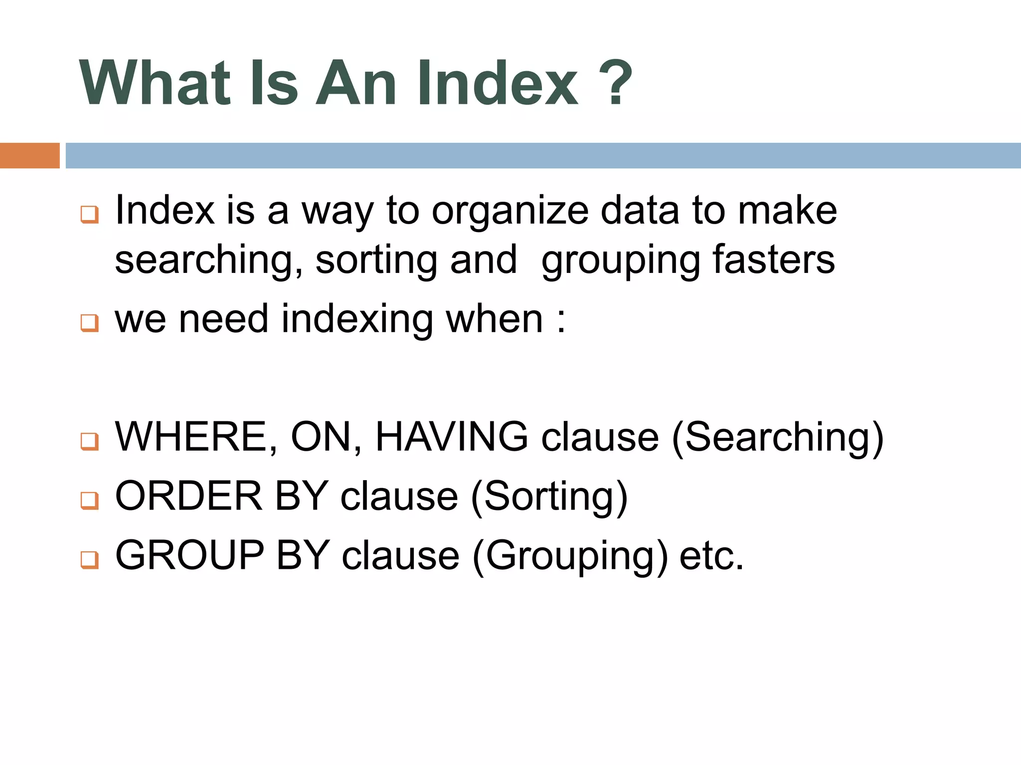 What Is An Index ?  Index is a way to organize data to make searching, sorting and grouping fasters  we need indexing when :  WHERE, ON, HAVING clause (Searching)  ORDER BY clause (Sorting)  GROUP BY clause (Grouping) etc. 