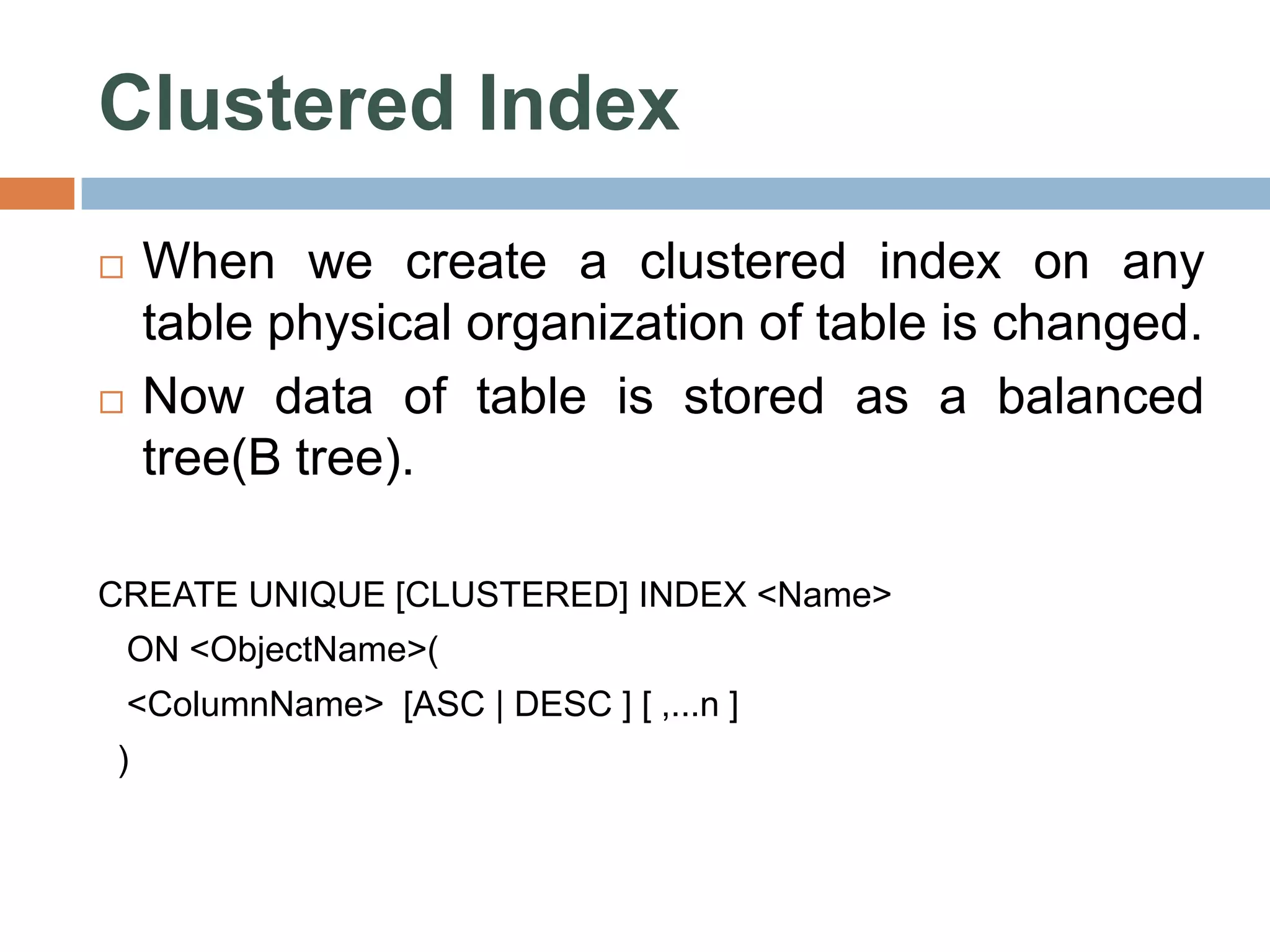 Clustered Index  When we create a clustered index on any table physical organization of table is changed.  Now data of table is stored as a balanced tree(B tree). CREATE UNIQUE [CLUSTERED] INDEX <Name> ON <ObjectName>( <ColumnName> [ASC | DESC ] [ ,...n ] ) 