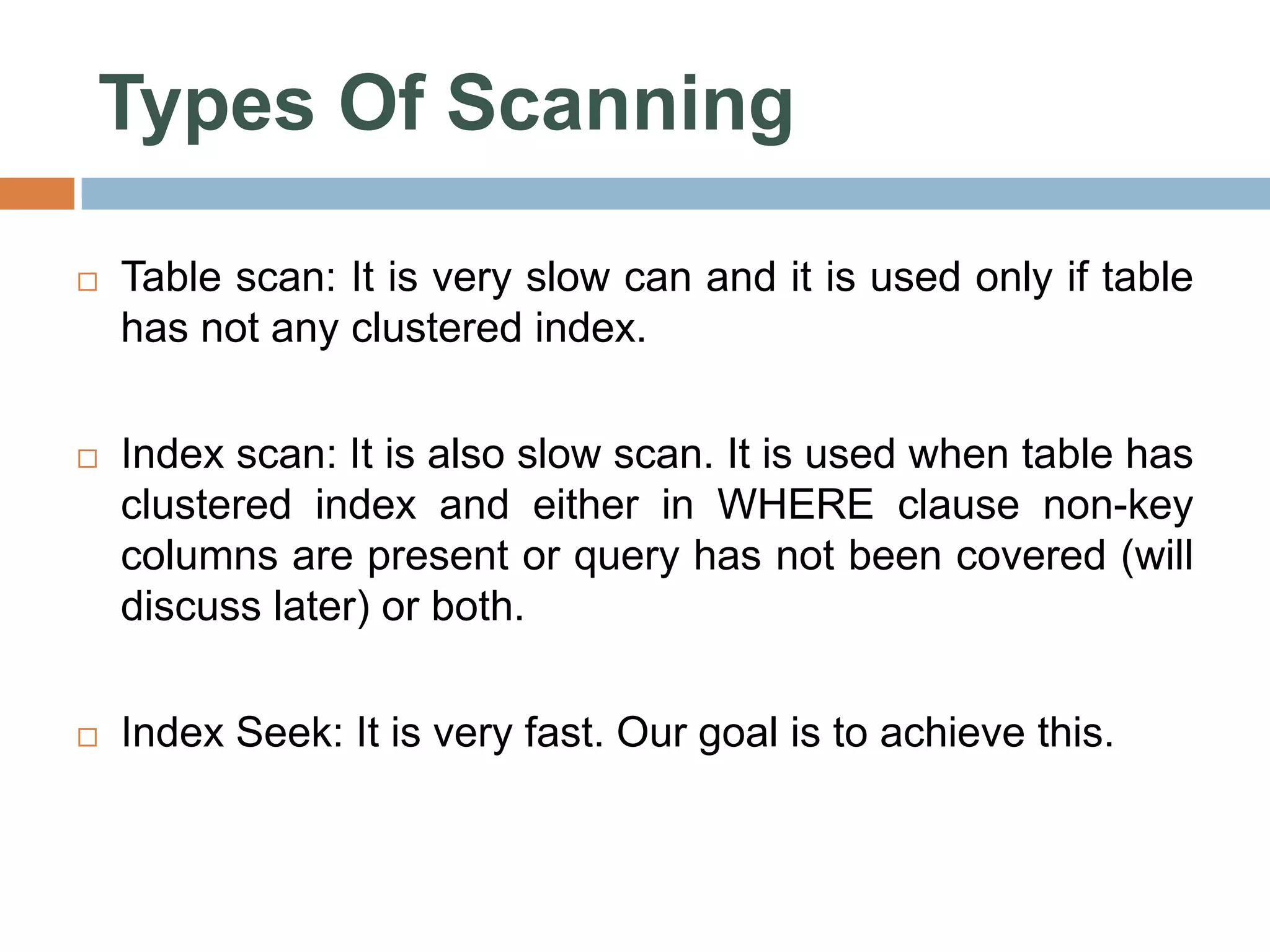 Types Of Scanning  Table scan: It is very slow can and it is used only if table has not any clustered index.  Index scan: It is also slow scan. It is used when table has clustered index and either in WHERE clause non-key columns are present or query has not been covered (will discuss later) or both.  Index Seek: It is very fast. Our goal is to achieve this. 