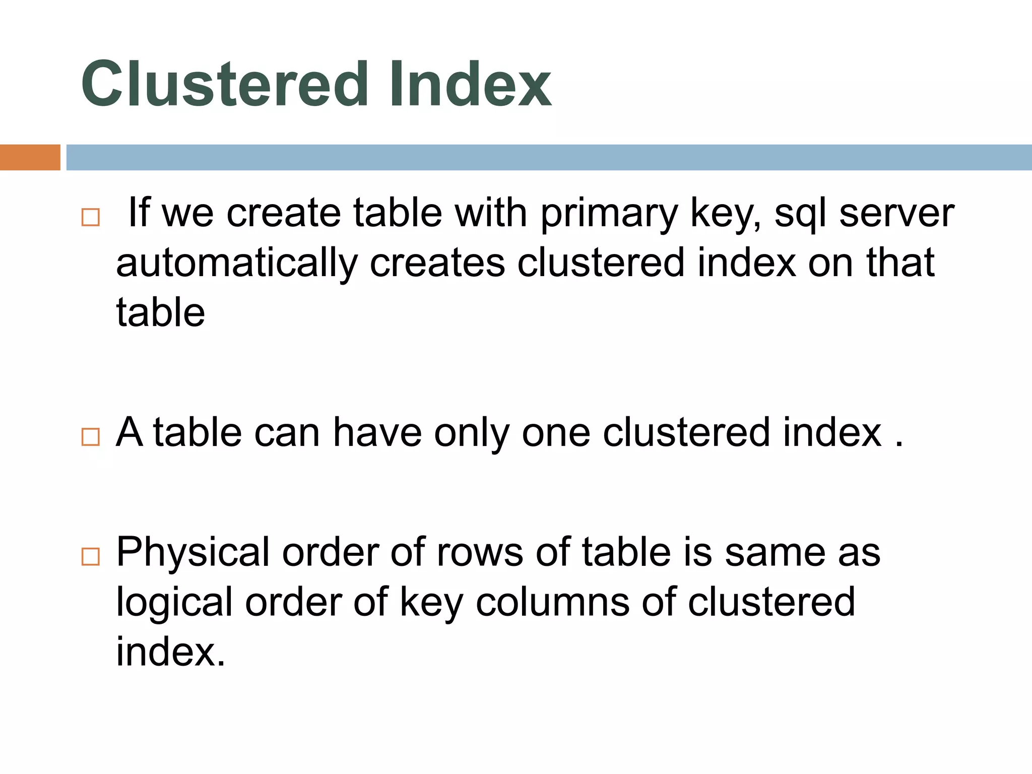Clustered Index  If we create table with primary key, sql server automatically creates clustered index on that table  A table can have only one clustered index .  Physical order of rows of table is same as logical order of key columns of clustered index. 