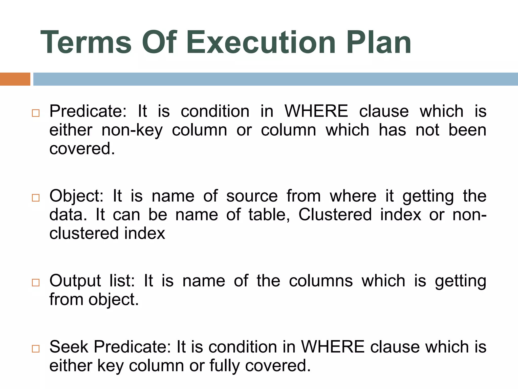 Terms Of Execution Plan  Predicate: It is condition in WHERE clause which is either non-key column or column which has not been covered.  Object: It is name of source from where it getting the data. It can be name of table, Clustered index or non- clustered index  Output list: It is name of the columns which is getting from object.  Seek Predicate: It is condition in WHERE clause which is either key column or fully covered. 