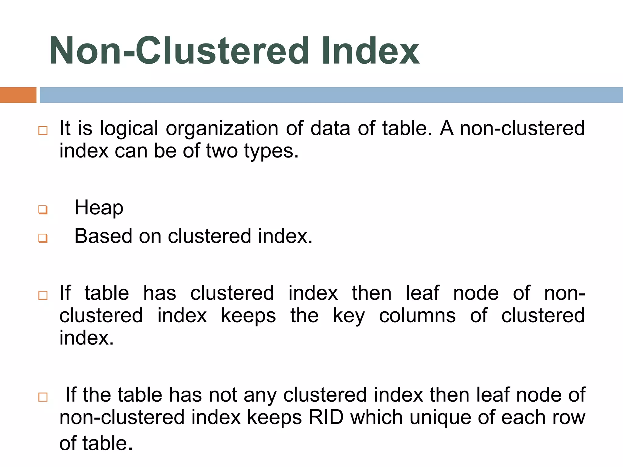 Non-Clustered Index  It is logical organization of data of table. A non-clustered index can be of two types.  Heap  Based on clustered index.  If table has clustered index then leaf node of non- clustered index keeps the key columns of clustered index.  If the table has not any clustered index then leaf node of non-clustered index keeps RID which unique of each row of table. 