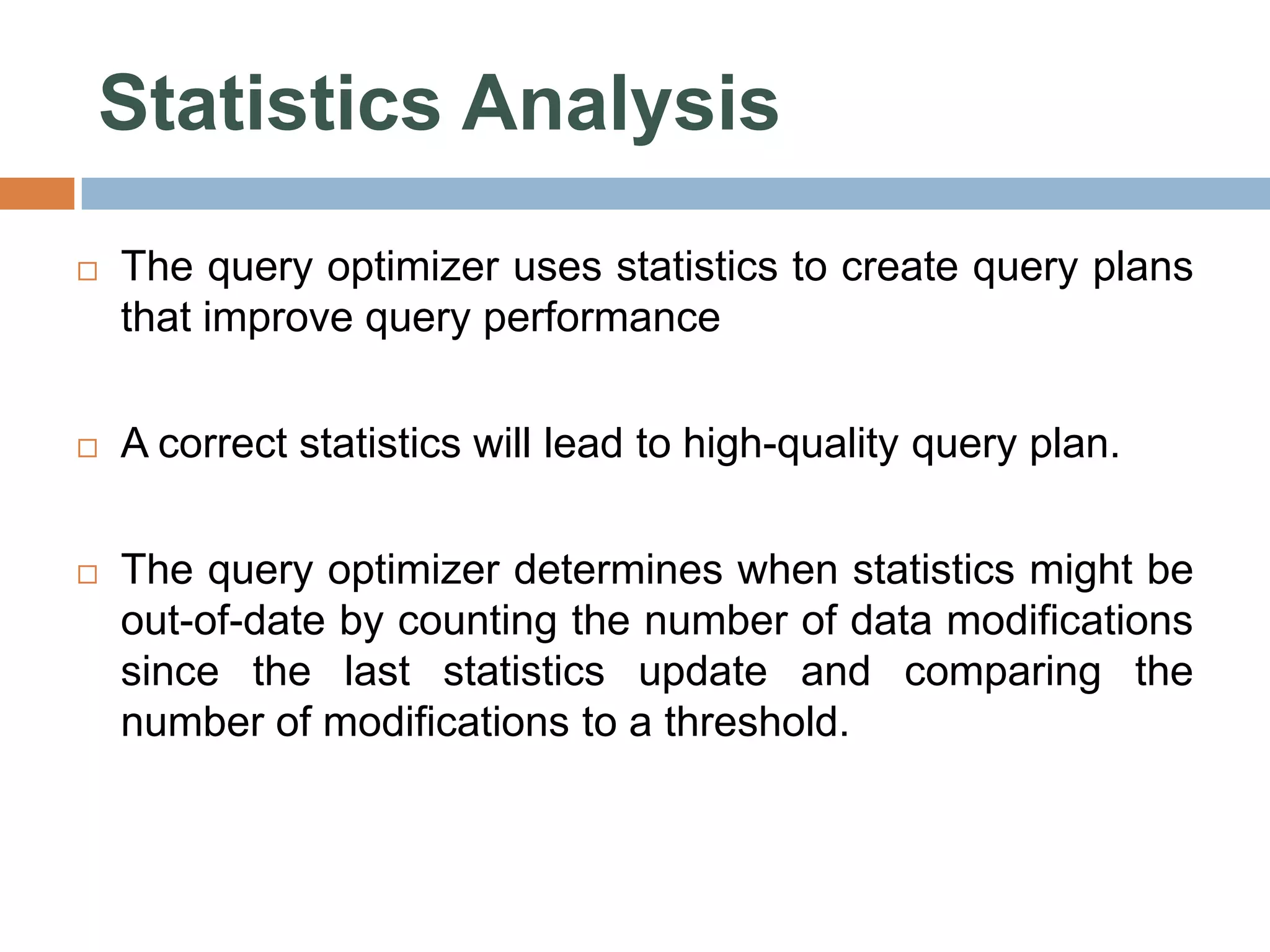 Statistics Analysis  The query optimizer uses statistics to create query plans that improve query performance  A correct statistics will lead to high-quality query plan.  The query optimizer determines when statistics might be out-of-date by counting the number of data modifications since the last statistics update and comparing the number of modifications to a threshold. 
