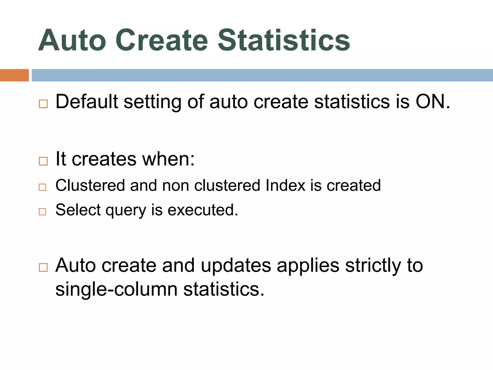 Auto Create Statistics  Default setting of auto create statistics is ON.  It creates when:  Clustered and non clustered Index is created  Select query is executed.  Auto create and updates applies strictly to single-column statistics. 