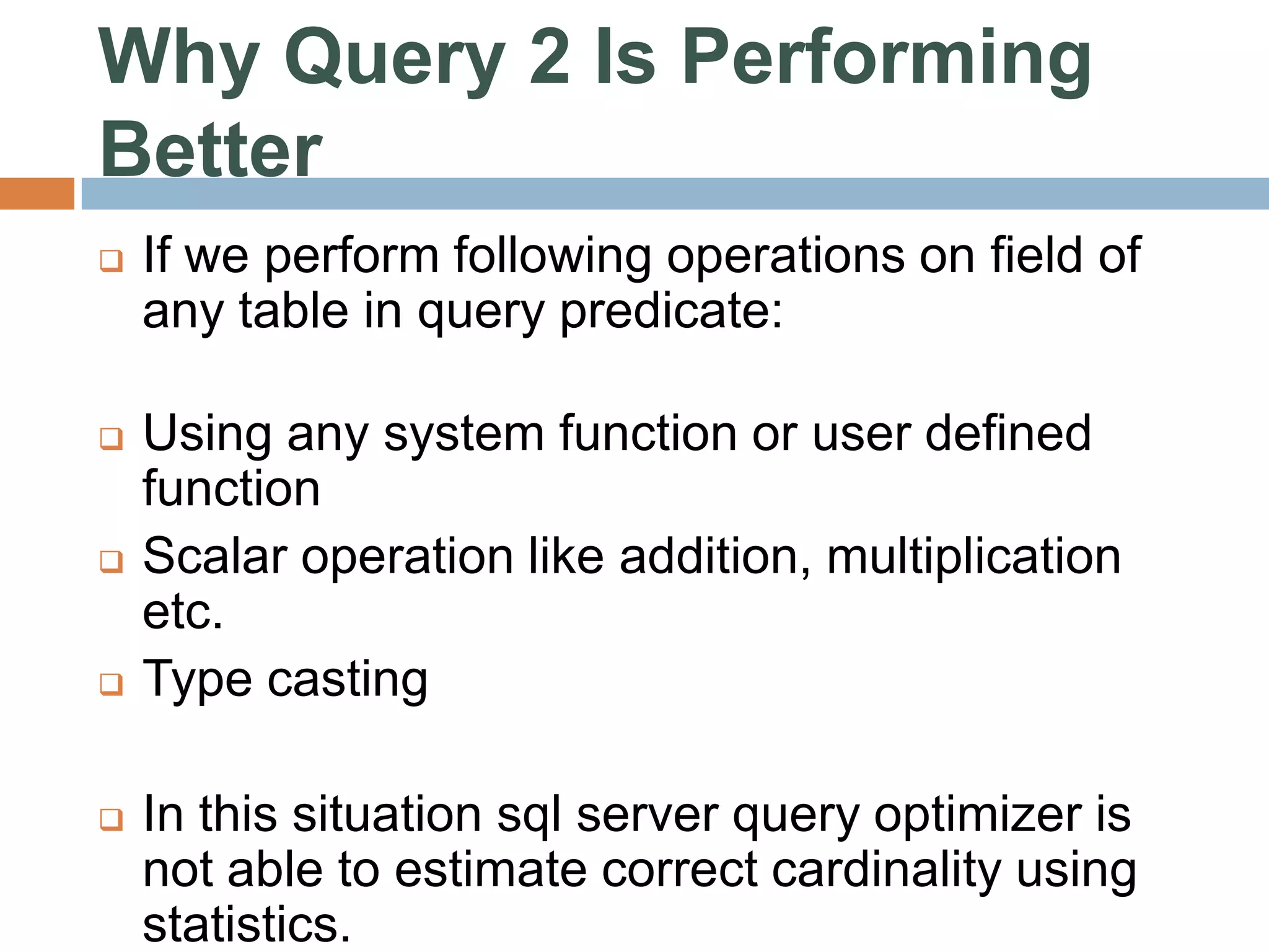 Why Query 2 Is Performing Better  If we perform following operations on field of any table in query predicate:  Using any system function or user defined function  Scalar operation like addition, multiplication etc.  Type casting  In this situation sql server query optimizer is not able to estimate correct cardinality using statistics. 