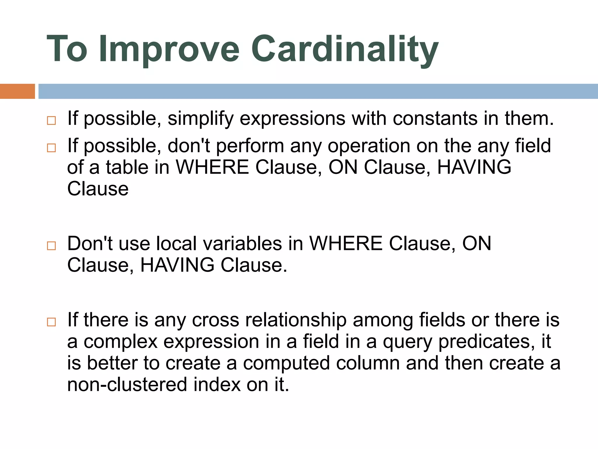 To Improve Cardinality  If possible, simplify expressions with constants in them.  If possible, don't perform any operation on the any field of a table in WHERE Clause, ON Clause, HAVING Clause  Don't use local variables in WHERE Clause, ON Clause, HAVING Clause.  If there is any cross relationship among fields or there is a complex expression in a field in a query predicates, it is better to create a computed column and then create a non-clustered index on it. 