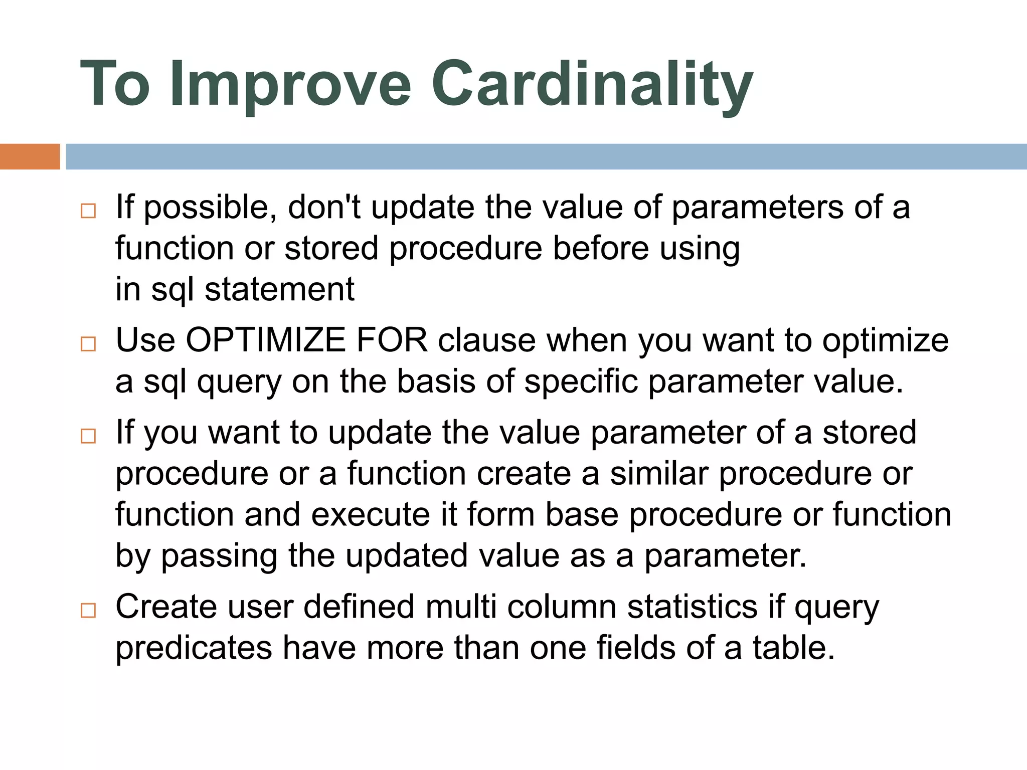 To Improve Cardinality  If possible, don't update the value of parameters of a function or stored procedure before using in sql statement  Use OPTIMIZE FOR clause when you want to optimize a sql query on the basis of specific parameter value.  If you want to update the value parameter of a stored procedure or a function create a similar procedure or function and execute it form base procedure or function by passing the updated value as a parameter.  Create user defined multi column statistics if query predicates have more than one fields of a table. 