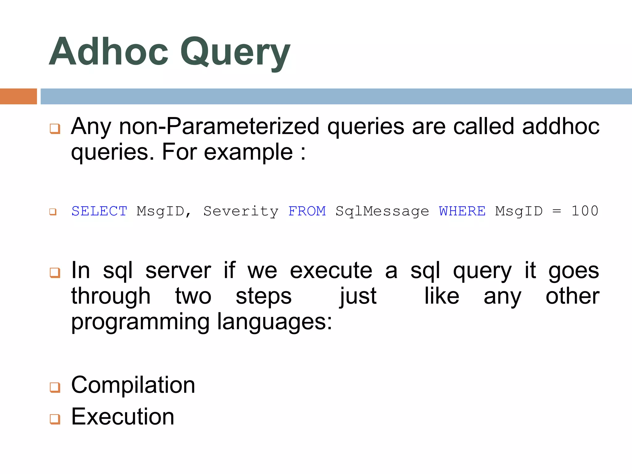 Adhoc Query  Any non-Parameterized queries are called addhoc queries. For example :  SELECT MsgID, Severity FROM SqlMessage WHERE MsgID = 100  In sql server if we execute a sql query it goes through two steps just like any other programming languages:  Compilation  Execution 