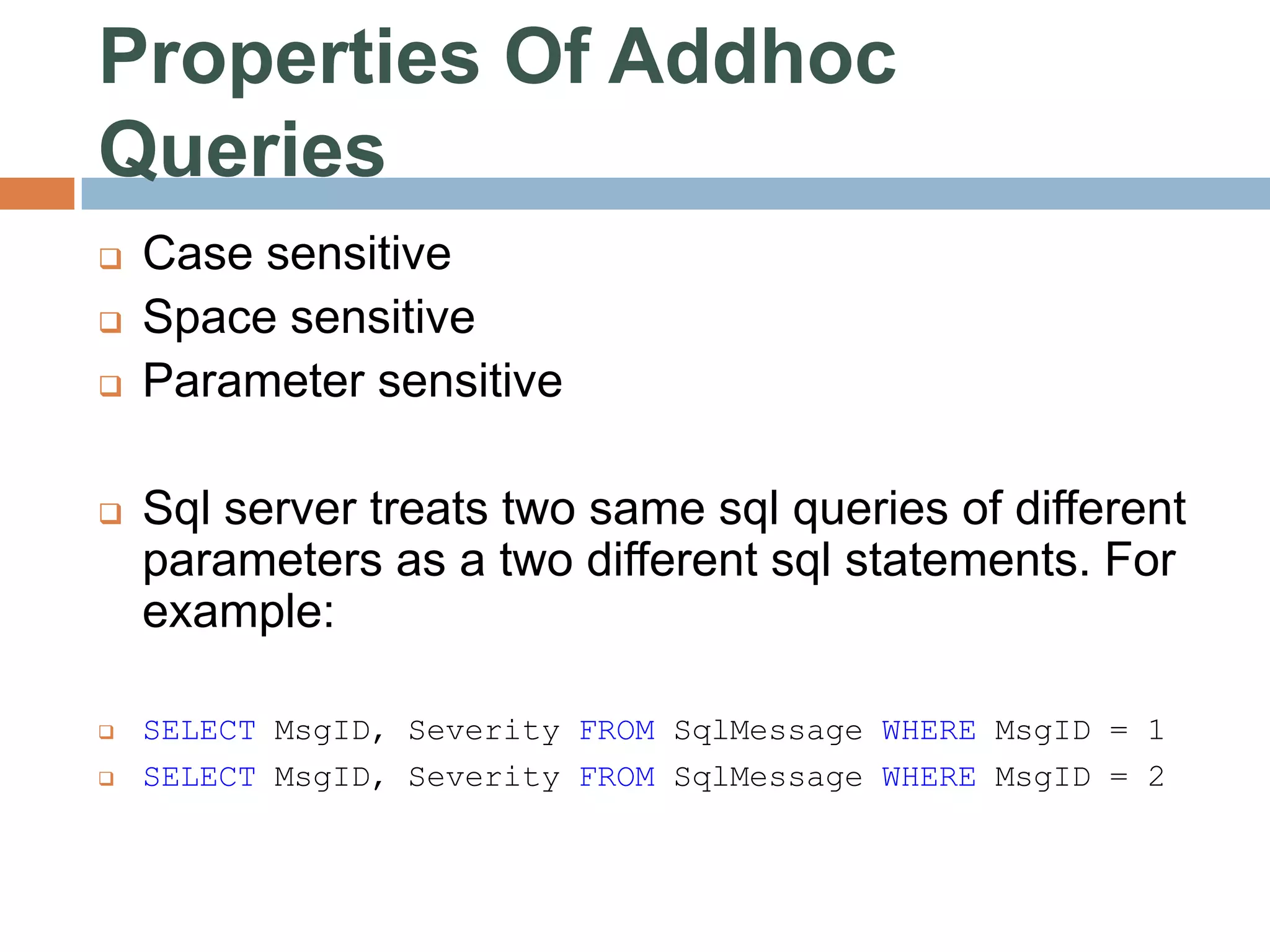 Properties Of Addhoc Queries  Case sensitive  Space sensitive  Parameter sensitive  Sql server treats two same sql queries of different parameters as a two different sql statements. For example:  SELECT MsgID, Severity FROM SqlMessage WHERE MsgID = 1  SELECT MsgID, Severity FROM SqlMessage WHERE MsgID = 2 