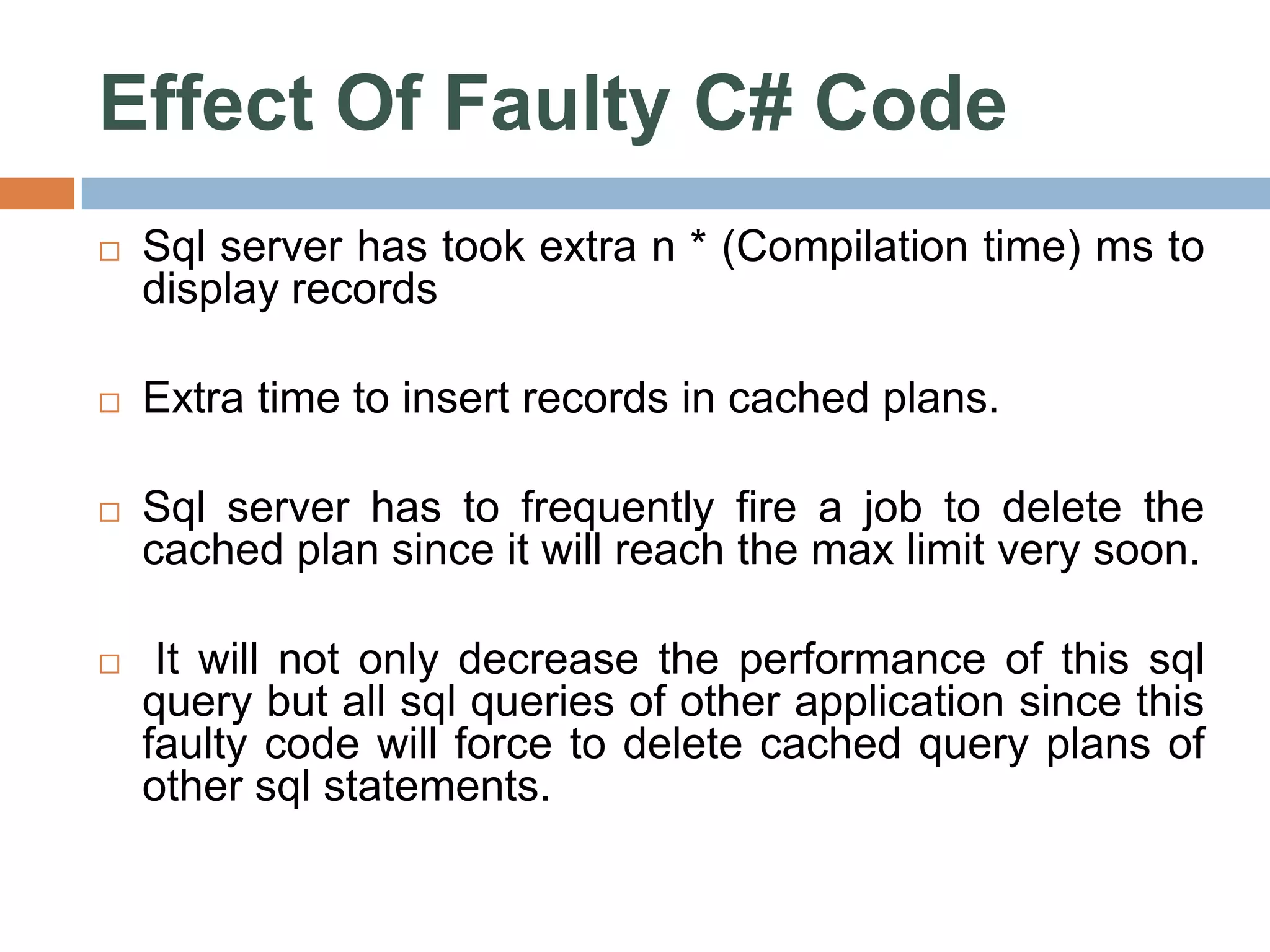 Effect Of Faulty C# Code  Sql server has took extra n * (Compilation time) ms to display records  Extra time to insert records in cached plans.  Sql server has to frequently fire a job to delete the cached plan since it will reach the max limit very soon.  It will not only decrease the performance of this sql query but all sql queries of other application since this faulty code will force to delete cached query plans of other sql statements. 