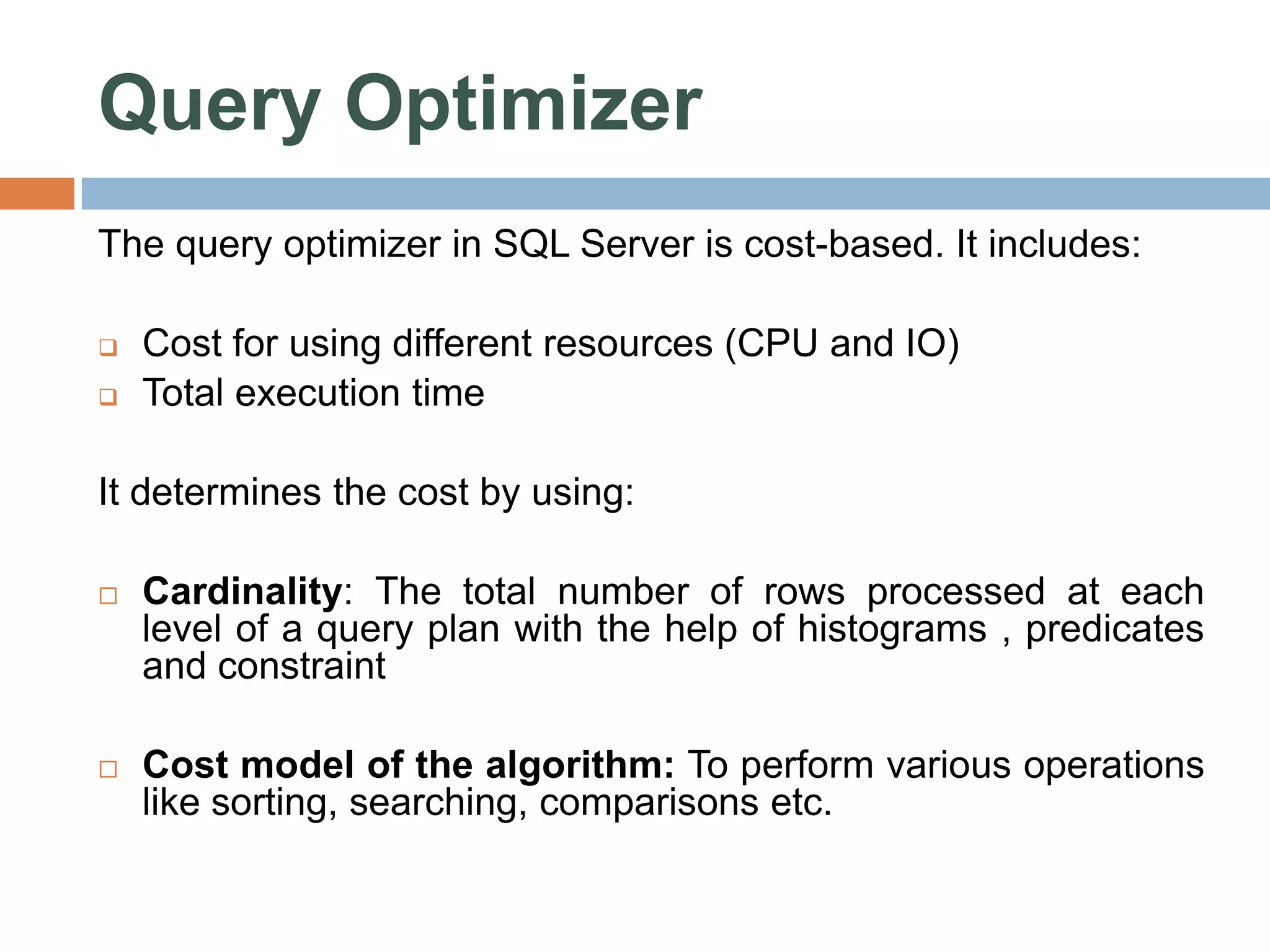Query Optimizer The query optimizer in SQL Server is cost-based. It includes:  Cost for using different resources (CPU and IO)  Total execution time It determines the cost by using:  Cardinality: The total number of rows processed at each level of a query plan with the help of histograms , predicates and constraint  Cost model of the algorithm: To perform various operations like sorting, searching, comparisons etc. 