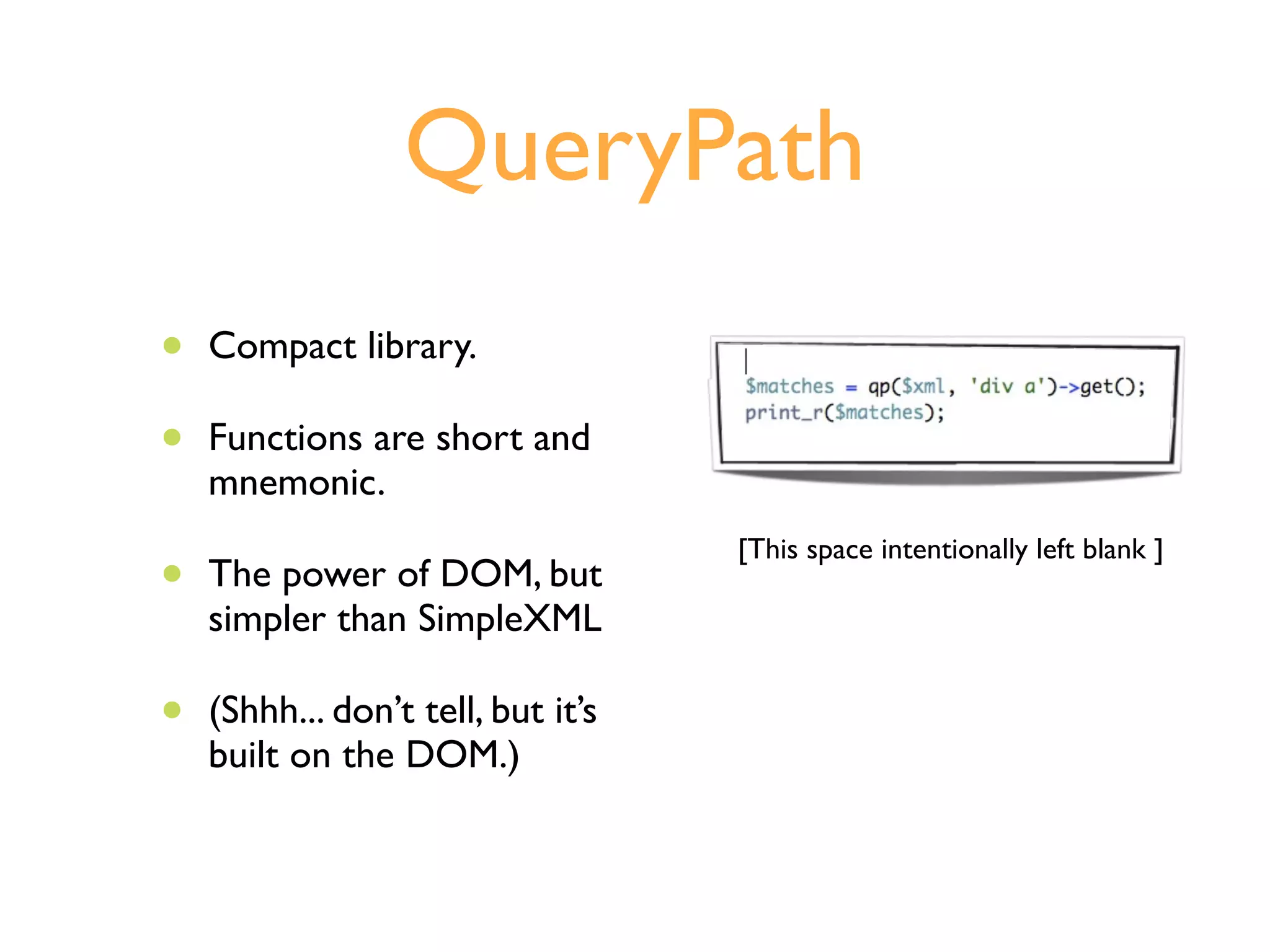 QueryPath
•   Compact library.

•   Functions are short and
    mnemonic.
                                    [This space intentionally left blank ]
•   The power of DOM, but
    simpler than SimpleXML

•   (Shhh... don’t tell, but it’s
    built on the DOM.)
 