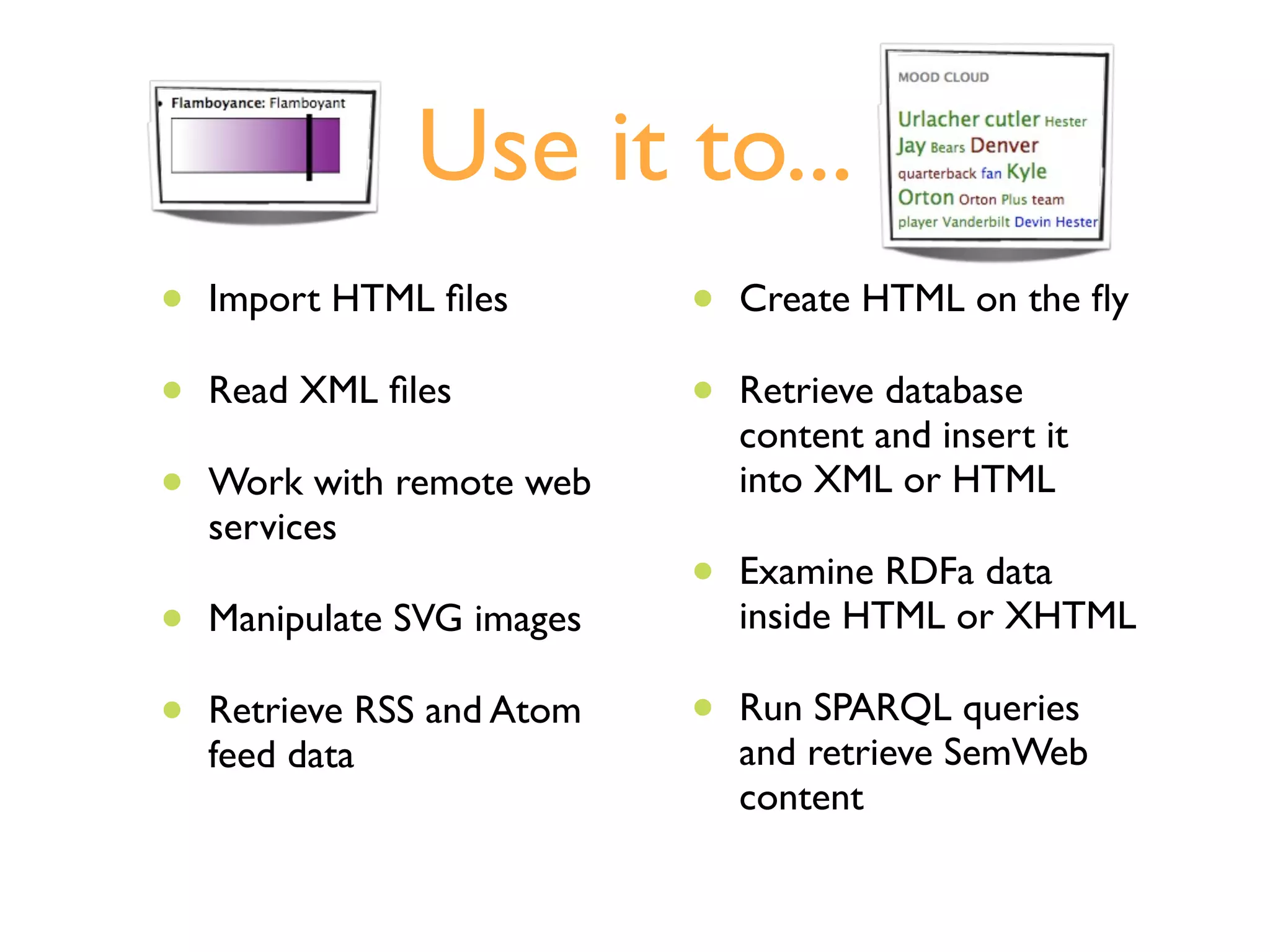 Use it to...
•   Import HTML ﬁles        •   Create HTML on the ﬂy

•   Read XML ﬁles           •   Retrieve database
                                content and insert it
•   Work with remote web        into XML or HTML
    services
                            •   Examine RDFa data
•   Manipulate SVG images       inside HTML or XHTML

•   Retrieve RSS and Atom   •   Run SPARQL queries
    feed data                   and retrieve SemWeb
                                content
 