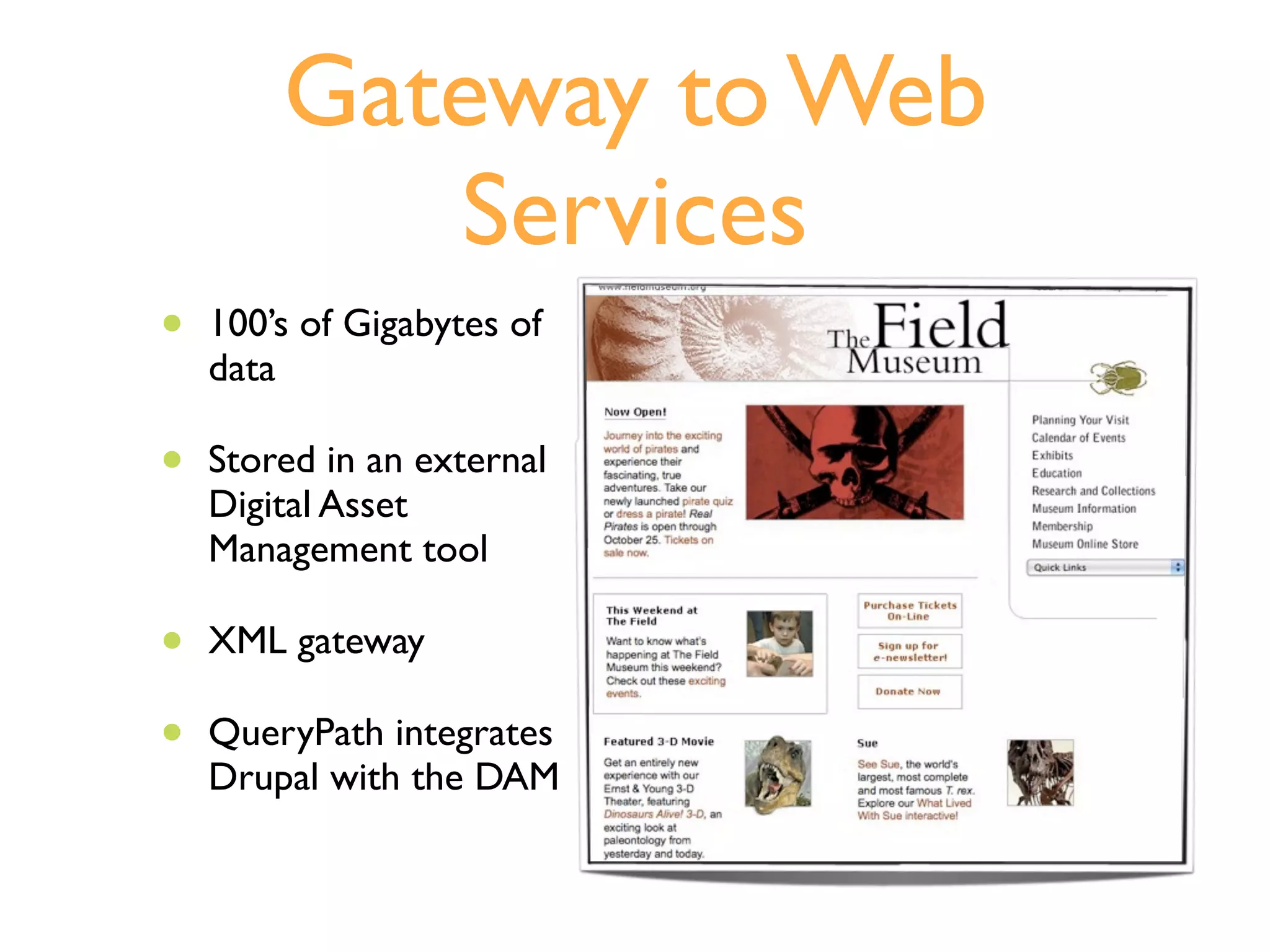 Gateway to Web
           Services
•   100’s of Gigabytes of
    data

•   Stored in an external
    Digital Asset
    Management tool

•   XML gateway

•   QueryPath integrates
    Drupal with the DAM
 