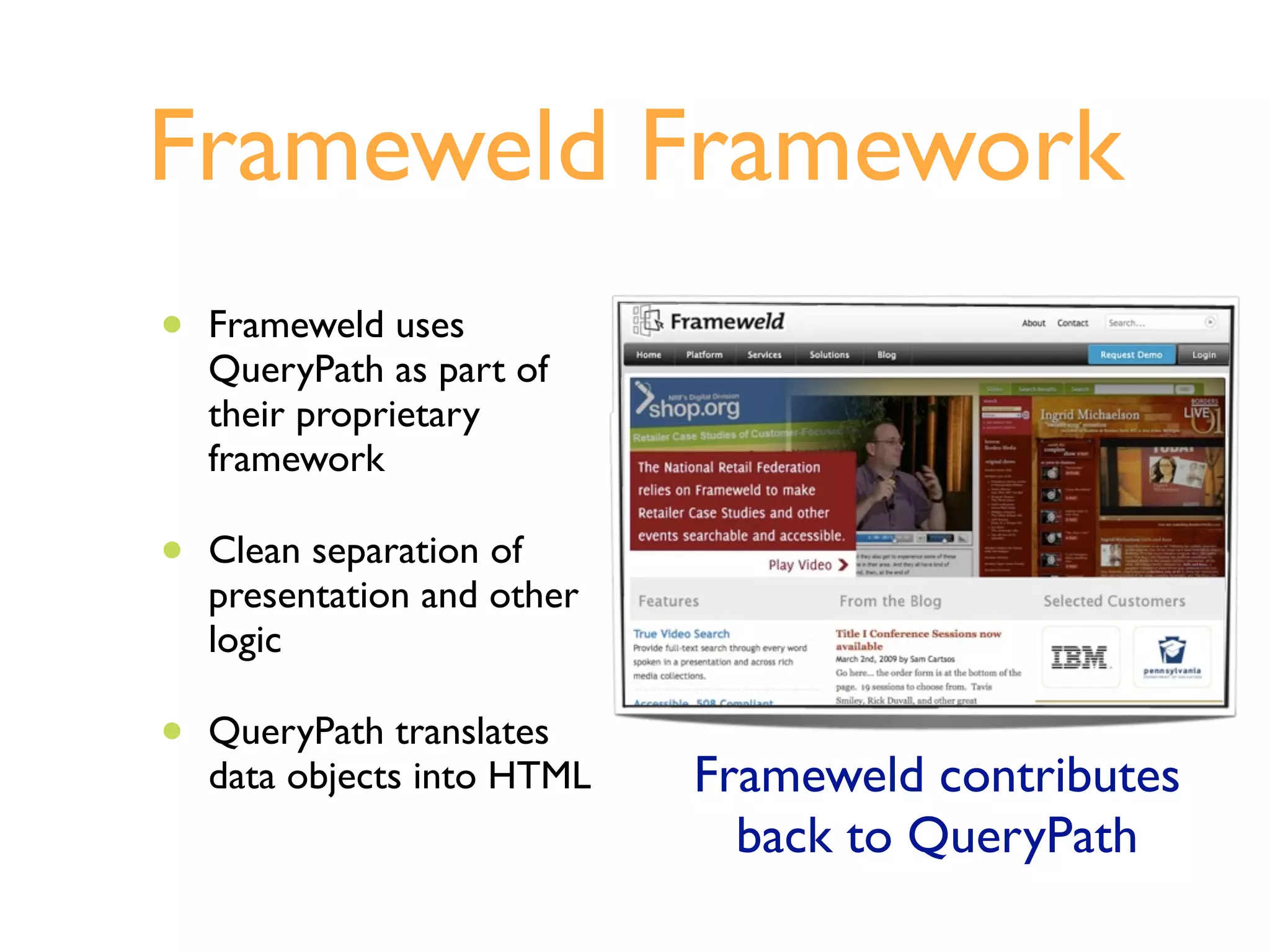 Frameweld Framework
•   Frameweld uses
    QueryPath as part of
    their proprietary
    framework

•   Clean separation of
    presentation and other
    logic

•   QueryPath translates
    data objects into HTML   Frameweld contributes
                               back to QueryPath
 