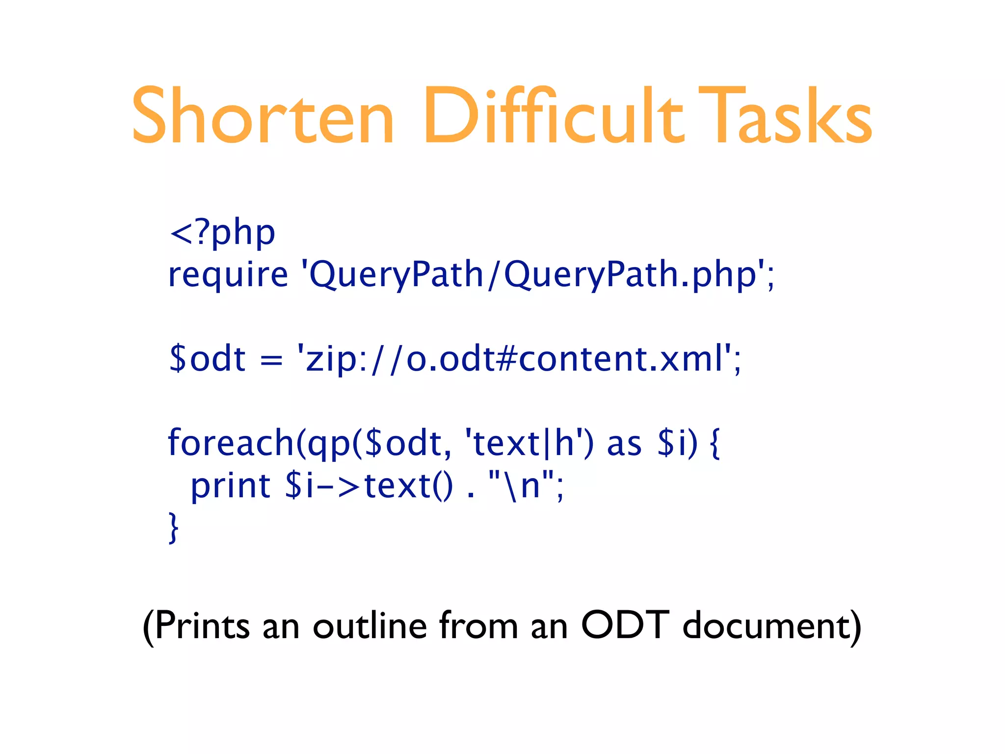 Shorten Difﬁcult Tasks
 <?php
 require 'QueryPath/QueryPath.php';

 $odt = 'zip://o.odt#content.xml';

 foreach(qp($odt, 'text|h') as $i) {
   print $i->text() . "n";
 }

(Prints an outline from an ODT document)
 