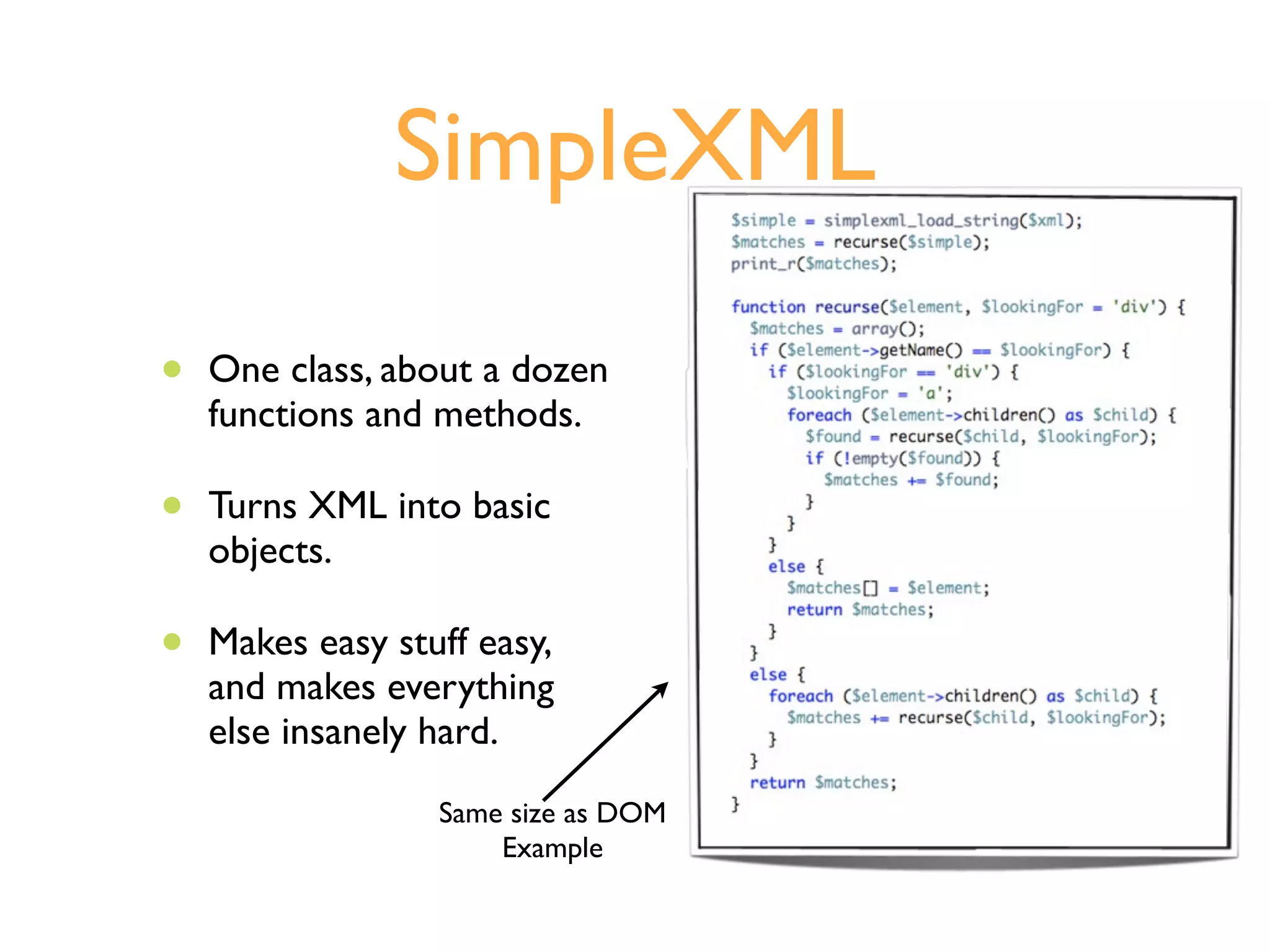 SimpleXML

•   One class, about a dozen
    functions and methods.

•   Turns XML into basic
    objects.

•   Makes easy stuff easy,
    and makes everything
    else insanely hard.
                  Same size as DOM
                      Example
 