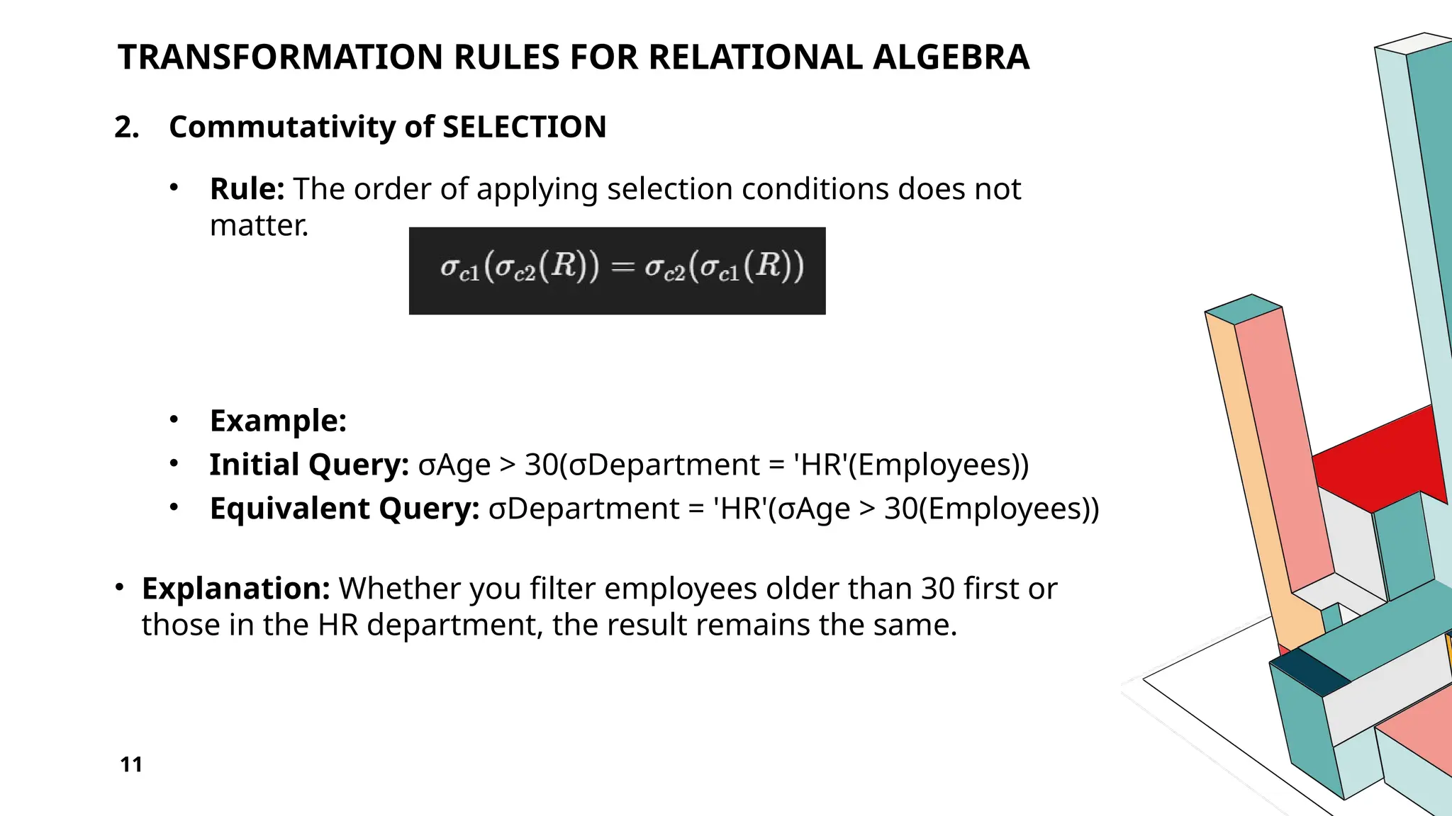11 TRANSFORMATION RULES FOR RELATIONAL ALGEBRA 2. Commutativity of SELECTION • Rule: The order of applying selection conditions does not matter. • Example: • Initial Query: σAge > 30(σDepartment = 'HR'(Employees)) • Equivalent Query: σDepartment = 'HR'(σAge > 30(Employees)) • Explanation: Whether you filter employees older than 30 first or those in the HR department, the result remains the same. 