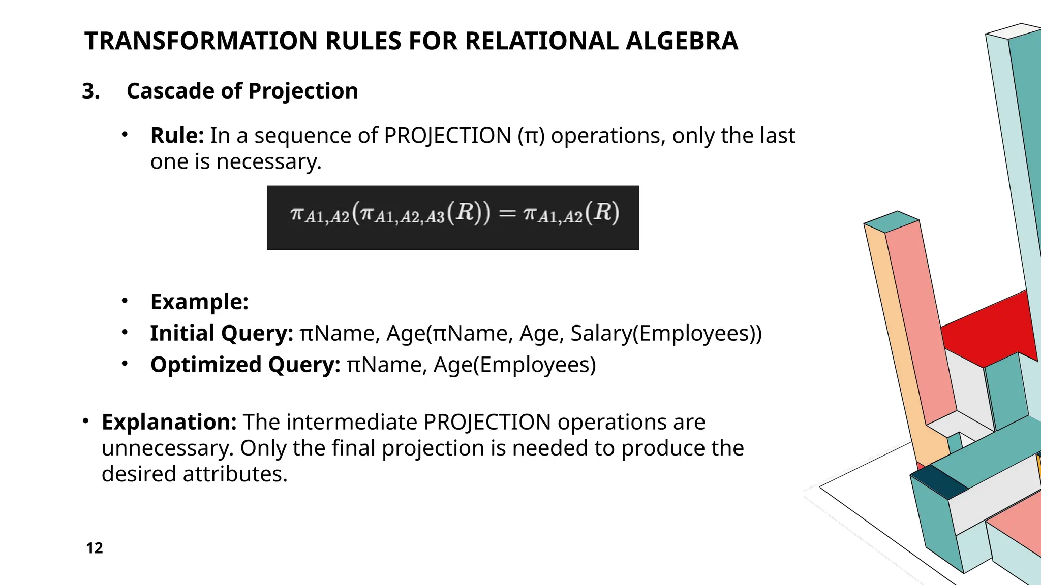 12 TRANSFORMATION RULES FOR RELATIONAL ALGEBRA 3. Cascade of Projection • Rule: In a sequence of PROJECTION (π) operations, only the last one is necessary. • Example: • Initial Query: πName, Age(πName, Age, Salary(Employees)) • Optimized Query: πName, Age(Employees) • Explanation: The intermediate PROJECTION operations are unnecessary. Only the final projection is needed to produce the desired attributes. 