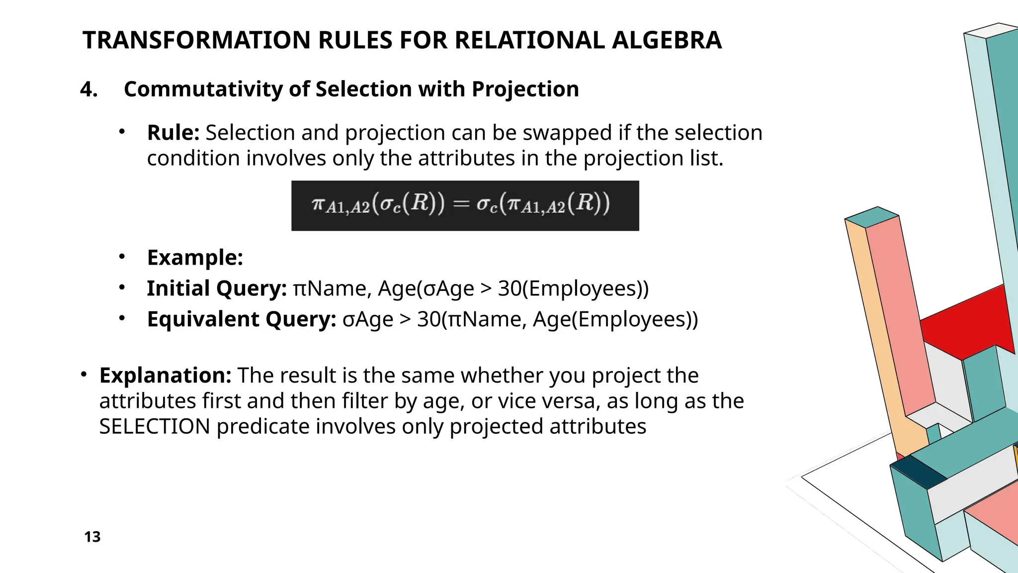 13 TRANSFORMATION RULES FOR RELATIONAL ALGEBRA 4. Commutativity of Selection with Projection • Rule: Selection and projection can be swapped if the selection condition involves only the attributes in the projection list. • Example: • Initial Query: πName, Age(σAge > 30(Employees)) • Equivalent Query: σAge > 30(πName, Age(Employees)) • Explanation: The result is the same whether you project the attributes first and then filter by age, or vice versa, as long as the SELECTION predicate involves only projected attributes 