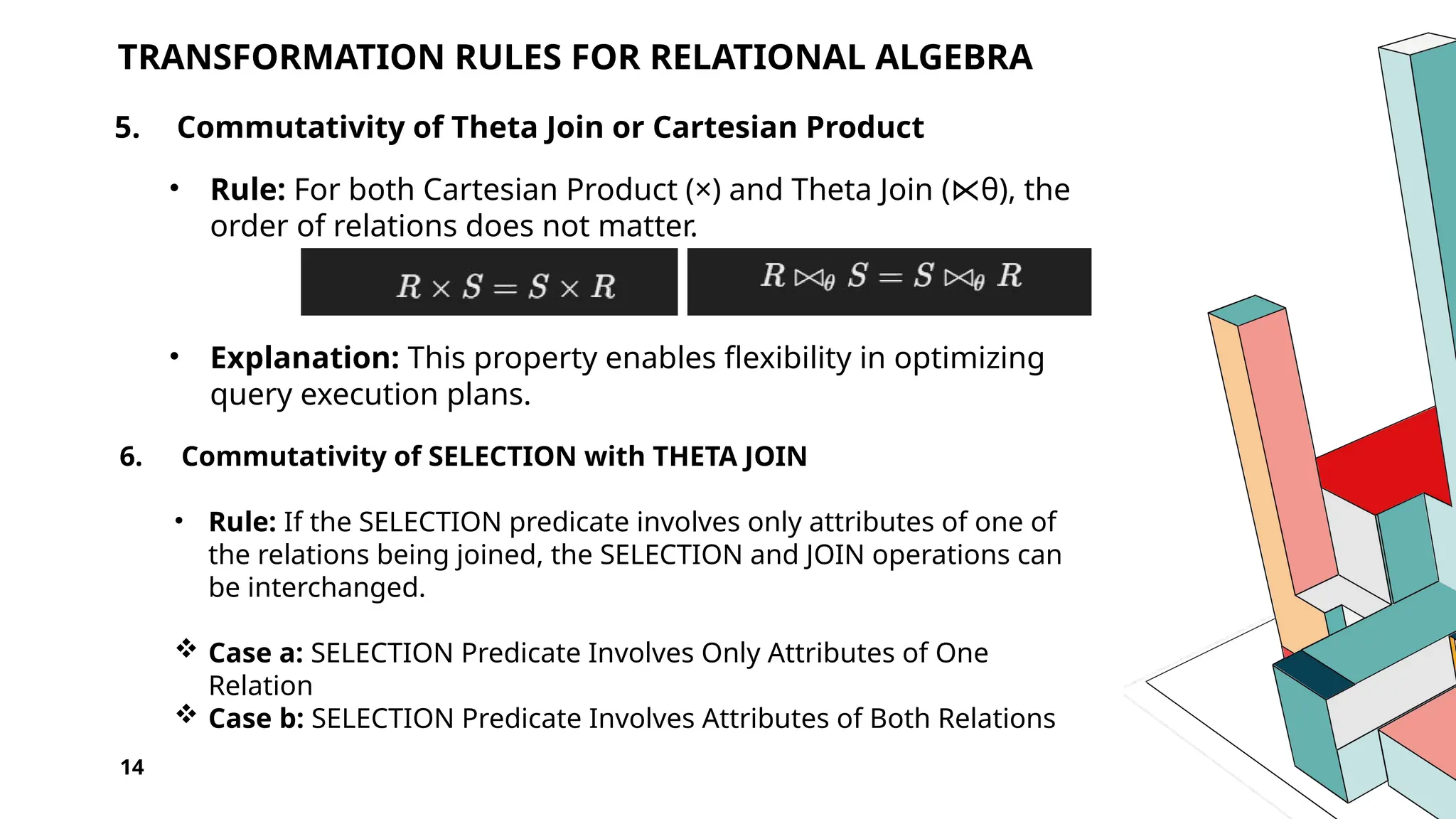 14 TRANSFORMATION RULES FOR RELATIONAL ALGEBRA 5. Commutativity of Theta Join or Cartesian Product • Rule: For both Cartesian Product (×) and Theta Join ( θ) ⋉ , the order of relations does not matter. • Explanation: This property enables flexibility in optimizing query execution plans. 6. Commutativity of SELECTION with THETA JOIN • Rule: If the SELECTION predicate involves only attributes of one of the relations being joined, the SELECTION and JOIN operations can be interchanged.  Case a: SELECTION Predicate Involves Only Attributes of One Relation  Case b: SELECTION Predicate Involves Attributes of Both Relations 