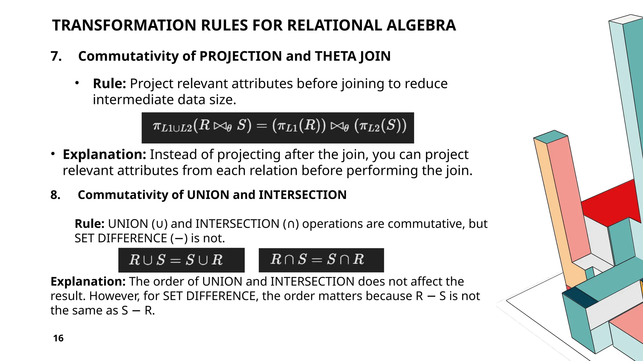 16 TRANSFORMATION RULES FOR RELATIONAL ALGEBRA 7. Commutativity of PROJECTION and THETA JOIN • Rule: Project relevant attributes before joining to reduce intermediate data size. • Explanation: Instead of projecting after the join, you can project relevant attributes from each relation before performing the join. 8. Commutativity of UNION and INTERSECTION Rule: UNION ( ) and INTERSECTION ( ) operations are commutative, but ∪ ∩ SET DIFFERENCE ( ) is not. − Explanation: The order of UNION and INTERSECTION does not affect the result. However, for SET DIFFERENCE, the order matters because R S is not − the same as S R. − 