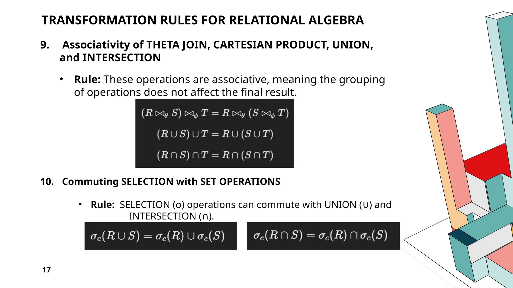 17 TRANSFORMATION RULES FOR RELATIONAL ALGEBRA 9. Associativity of THETA JOIN, CARTESIAN PRODUCT, UNION, and INTERSECTION • Rule: These operations are associative, meaning the grouping of operations does not affect the final result. 10. Commuting SELECTION with SET OPERATIONS • Rule: SELECTION (σ) operations can commute with UNION ( ) and ∪ INTERSECTION ( ). ∩ 