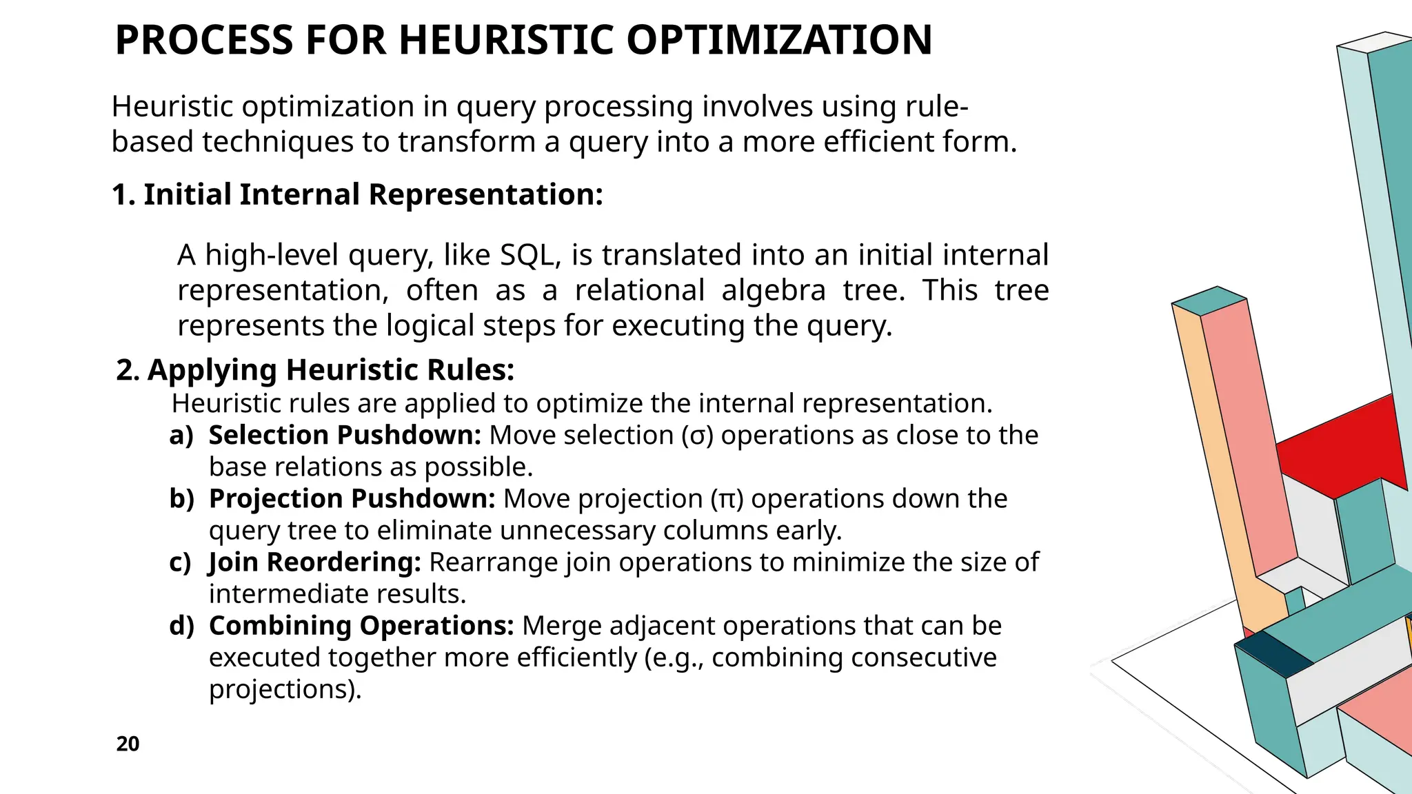 20 PROCESS FOR HEURISTIC OPTIMIZATION Heuristic optimization in query processing involves using rule- based techniques to transform a query into a more efficient form. 1. Initial Internal Representation: A high-level query, like SQL, is translated into an initial internal representation, often as a relational algebra tree. This tree represents the logical steps for executing the query. 2. Applying Heuristic Rules: Heuristic rules are applied to optimize the internal representation. a) Selection Pushdown: Move selection (σ) operations as close to the base relations as possible. b) Projection Pushdown: Move projection (π) operations down the query tree to eliminate unnecessary columns early. c) Join Reordering: Rearrange join operations to minimize the size of intermediate results. d) Combining Operations: Merge adjacent operations that can be executed together more efficiently (e.g., combining consecutive projections). 