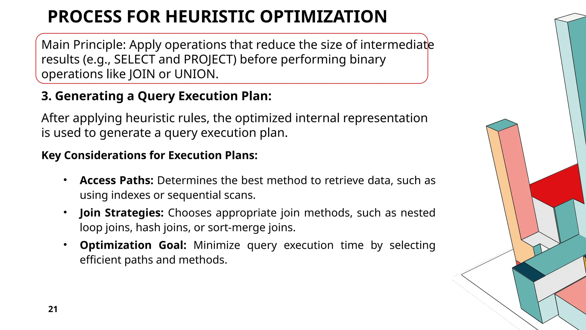 21 PROCESS FOR HEURISTIC OPTIMIZATION Main Principle: Apply operations that reduce the size of intermediate results (e.g., SELECT and PROJECT) before performing binary operations like JOIN or UNION. 3. Generating a Query Execution Plan: After applying heuristic rules, the optimized internal representation is used to generate a query execution plan. Key Considerations for Execution Plans: • Access Paths: Determines the best method to retrieve data, such as using indexes or sequential scans. • Join Strategies: Chooses appropriate join methods, such as nested loop joins, hash joins, or sort-merge joins. • Optimization Goal: Minimize query execution time by selecting efficient paths and methods. 