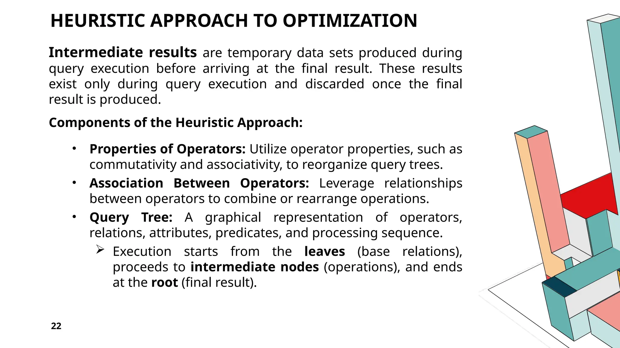 22 HEURISTIC APPROACH TO OPTIMIZATION Intermediate results are temporary data sets produced during query execution before arriving at the final result. These results exist only during query execution and discarded once the final result is produced. Components of the Heuristic Approach: • Properties of Operators: Utilize operator properties, such as commutativity and associativity, to reorganize query trees. • Association Between Operators: Leverage relationships between operators to combine or rearrange operations. • Query Tree: A graphical representation of operators, relations, attributes, predicates, and processing sequence.  Execution starts from the leaves (base relations), proceeds to intermediate nodes (operations), and ends at the root (final result). 
