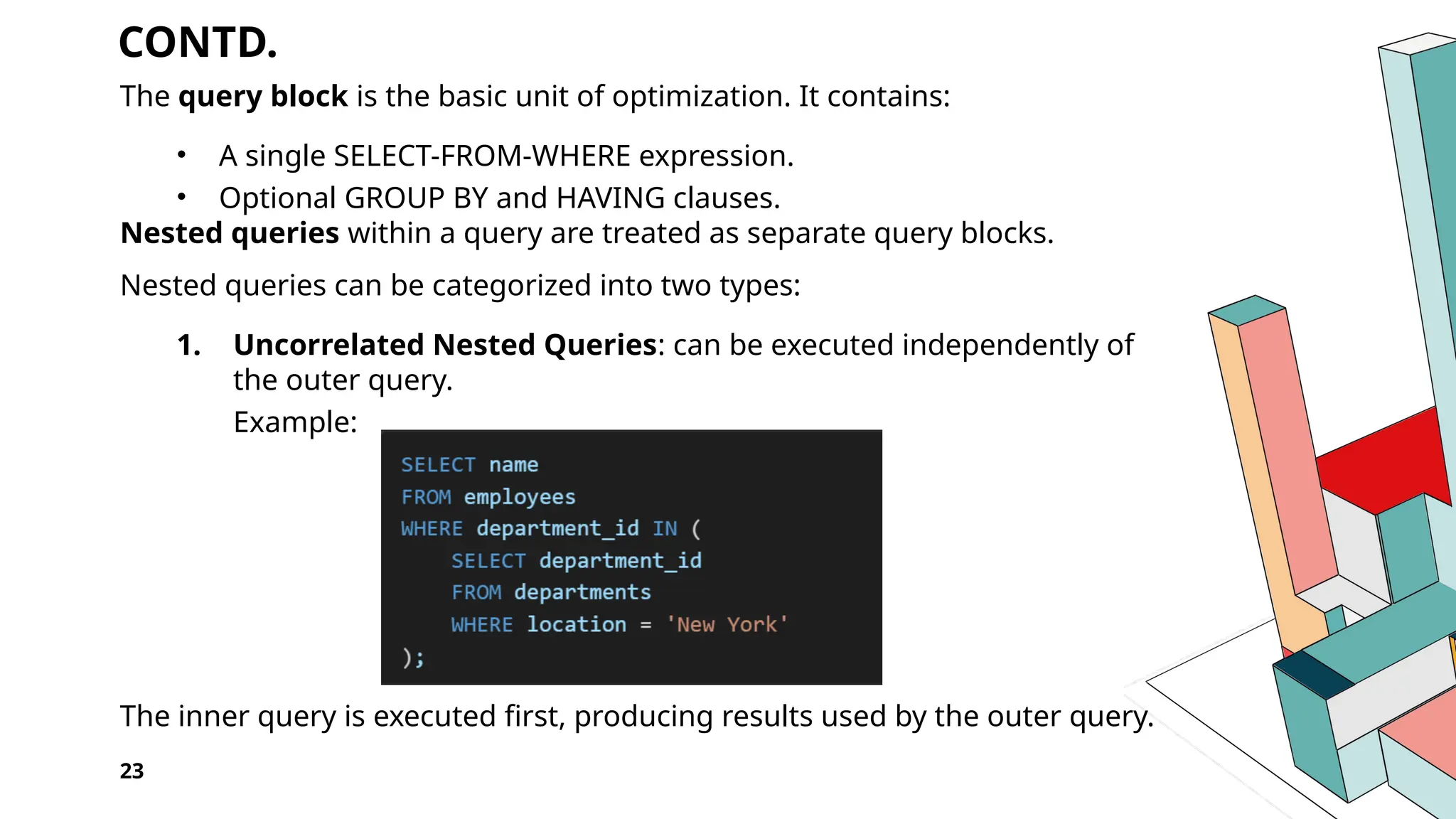 CONTD. The query block is the basic unit of optimization. It contains: • A single SELECT-FROM-WHERE expression. • Optional GROUP BY and HAVING clauses. Nested queries within a query are treated as separate query blocks. Nested queries can be categorized into two types: 1. Uncorrelated Nested Queries: can be executed independently of the outer query. Example: The inner query is executed first, producing results used by the outer query. 23 