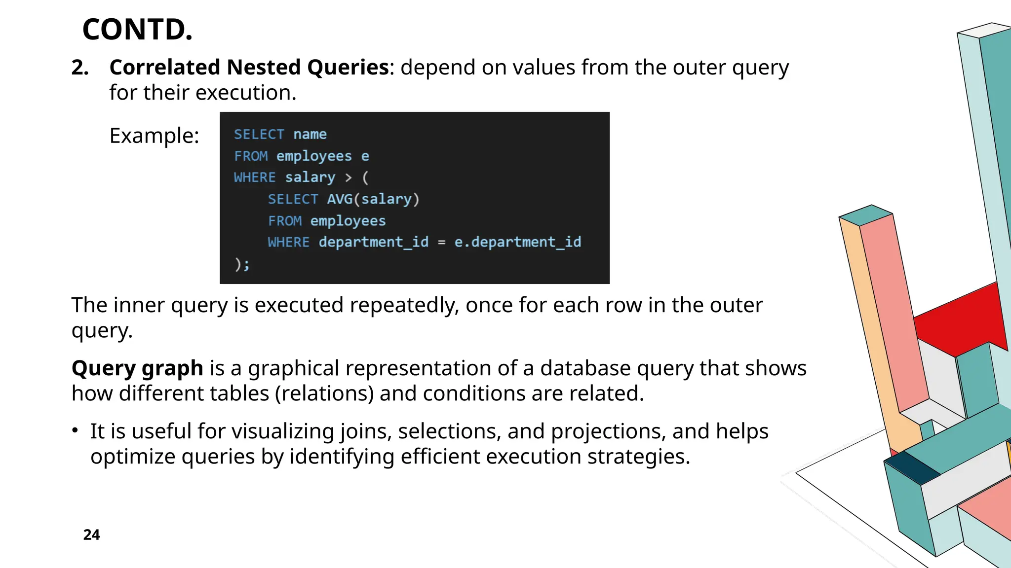 CONTD. 2. Correlated Nested Queries: depend on values from the outer query for their execution. Example: The inner query is executed repeatedly, once for each row in the outer query. Query graph is a graphical representation of a database query that shows how different tables (relations) and conditions are related. • It is useful for visualizing joins, selections, and projections, and helps optimize queries by identifying efficient execution strategies. 24 