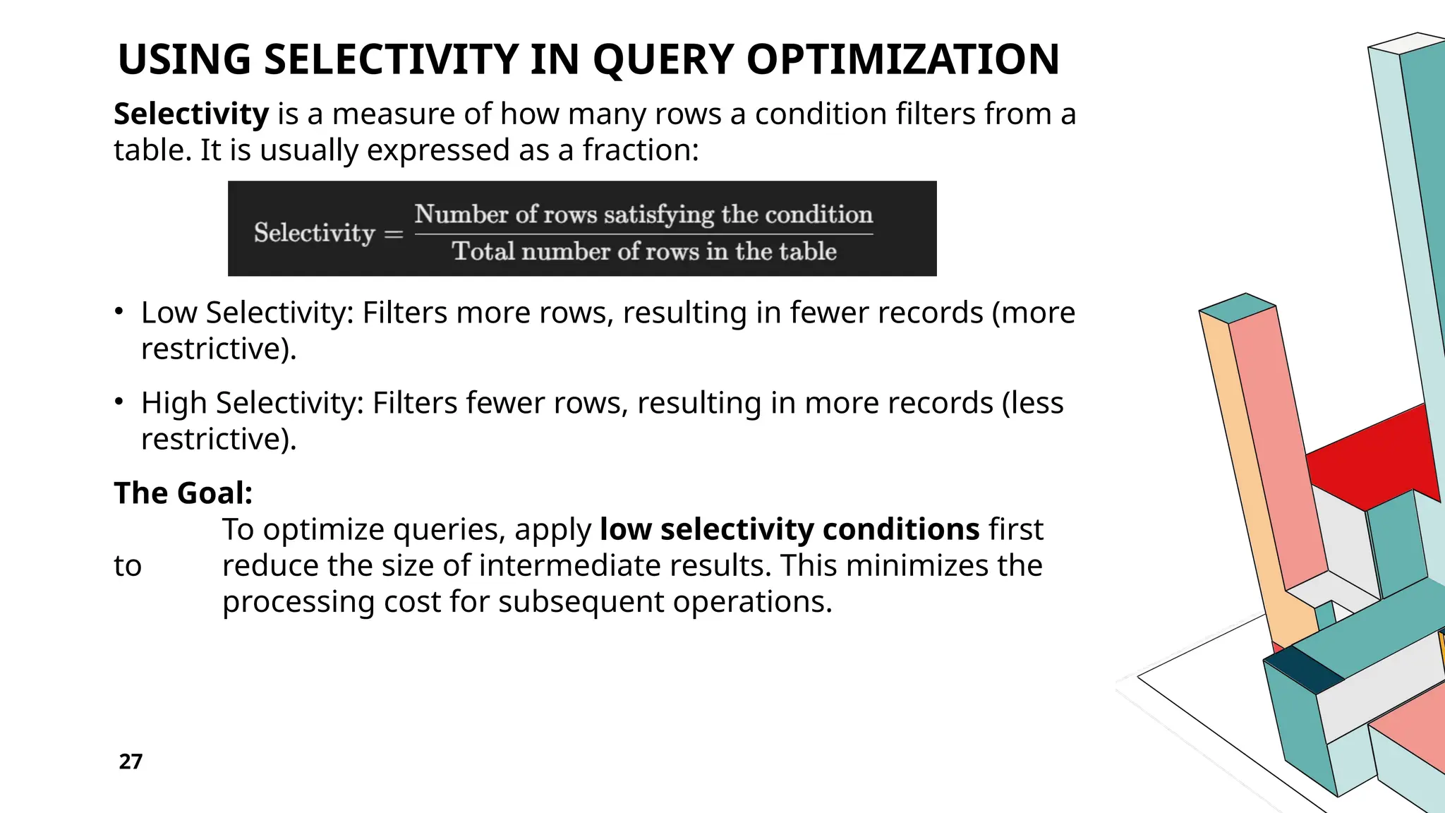 27 USING SELECTIVITY IN QUERY OPTIMIZATION Selectivity is a measure of how many rows a condition filters from a table. It is usually expressed as a fraction: • Low Selectivity: Filters more rows, resulting in fewer records (more restrictive). • High Selectivity: Filters fewer rows, resulting in more records (less restrictive). The Goal: To optimize queries, apply low selectivity conditions first to reduce the size of intermediate results. This minimizes the processing cost for subsequent operations. 