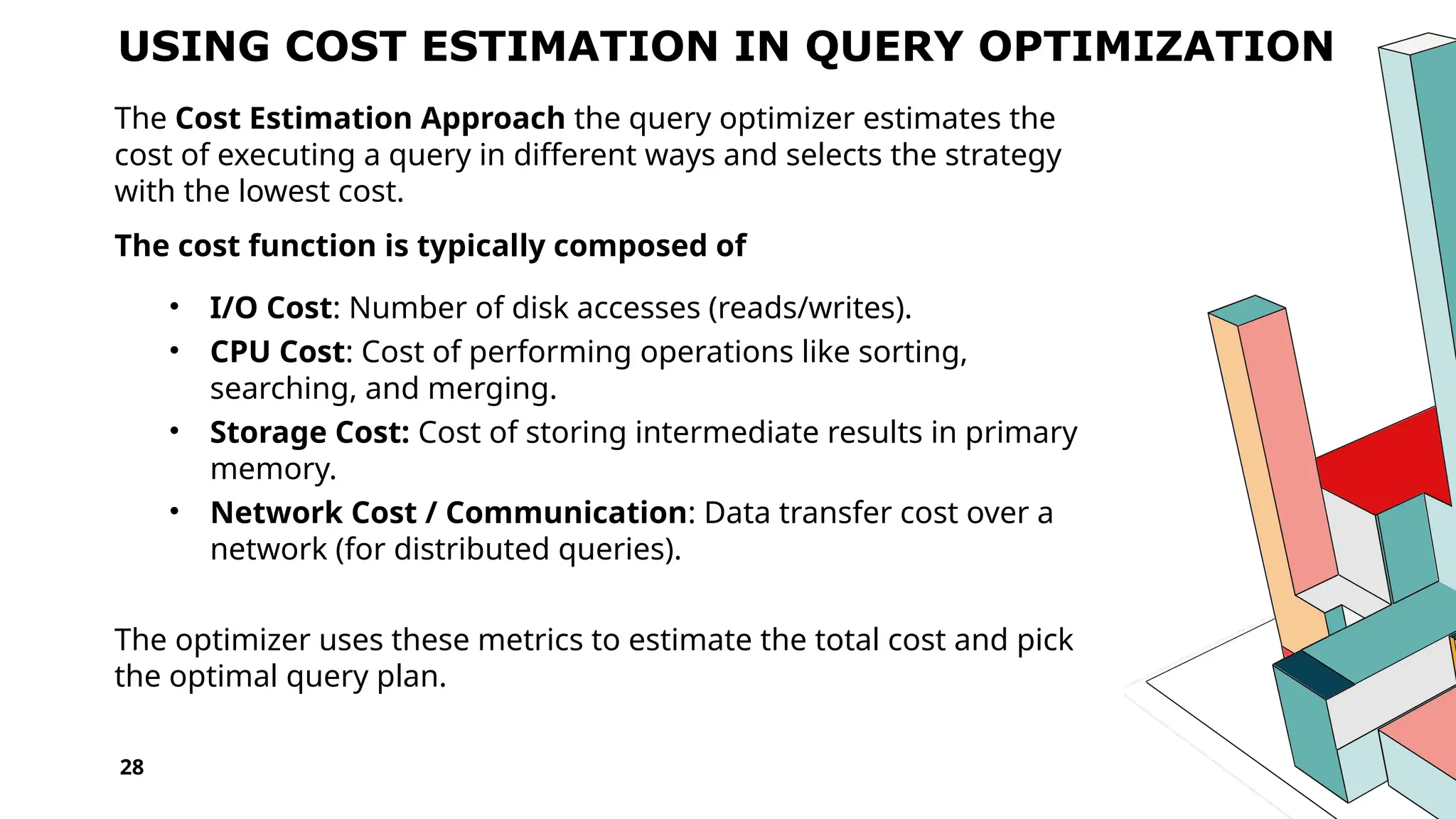 28 USING COST ESTIMATION IN QUERY OPTIMIZATION The Cost Estimation Approach the query optimizer estimates the cost of executing a query in different ways and selects the strategy with the lowest cost. The cost function is typically composed of • I/O Cost: Number of disk accesses (reads/writes). • CPU Cost: Cost of performing operations like sorting, searching, and merging. • Storage Cost: Cost of storing intermediate results in primary memory. • Network Cost / Communication: Data transfer cost over a network (for distributed queries). The optimizer uses these metrics to estimate the total cost and pick the optimal query plan. 