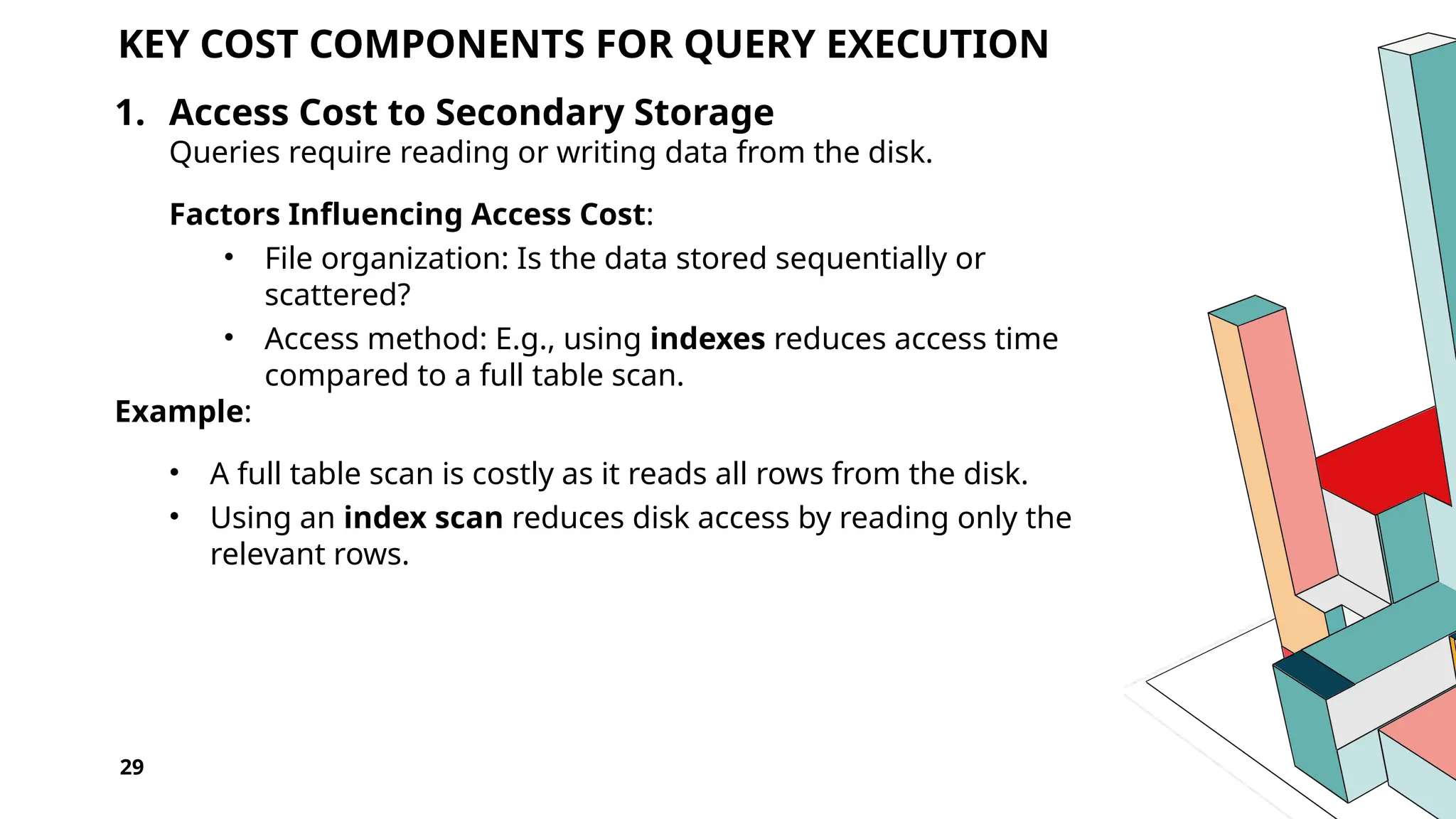 29 KEY COST COMPONENTS FOR QUERY EXECUTION 1. Access Cost to Secondary Storage Queries require reading or writing data from the disk. Factors Influencing Access Cost: • File organization: Is the data stored sequentially or scattered? • Access method: E.g., using indexes reduces access time compared to a full table scan. Example: • A full table scan is costly as it reads all rows from the disk. • Using an index scan reduces disk access by reading only the relevant rows. 