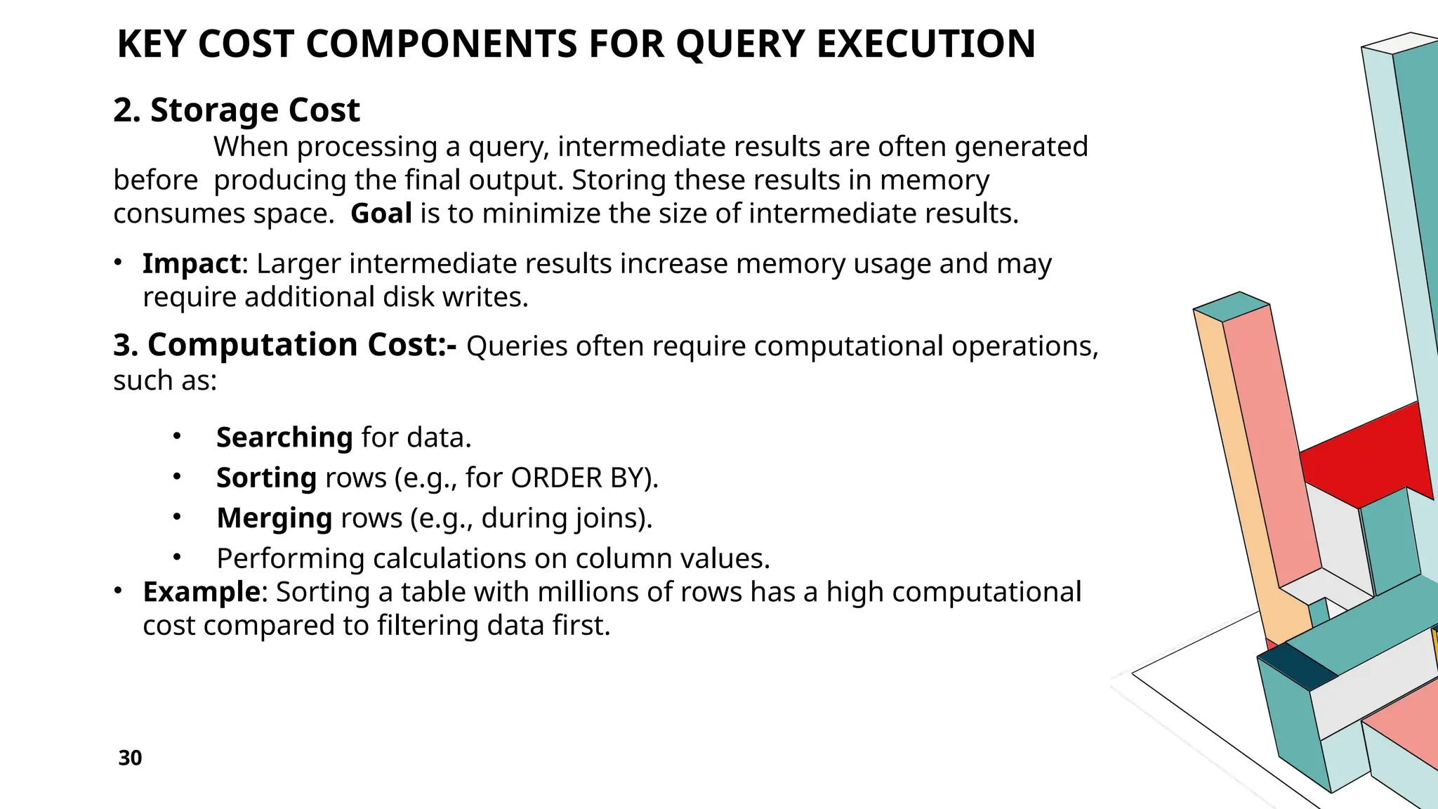 30 KEY COST COMPONENTS FOR QUERY EXECUTION 2. Storage Cost When processing a query, intermediate results are often generated before producing the final output. Storing these results in memory consumes space. Goal is to minimize the size of intermediate results. • Impact: Larger intermediate results increase memory usage and may require additional disk writes. 3. Computation Cost:- Queries often require computational operations, such as: • Searching for data. • Sorting rows (e.g., for ORDER BY). • Merging rows (e.g., during joins). • Performing calculations on column values. • Example: Sorting a table with millions of rows has a high computational cost compared to filtering data first. 