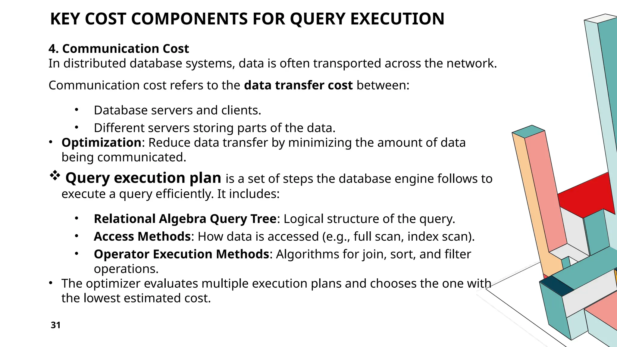 31 KEY COST COMPONENTS FOR QUERY EXECUTION 4. Communication Cost In distributed database systems, data is often transported across the network. Communication cost refers to the data transfer cost between: • Database servers and clients. • Different servers storing parts of the data. • Optimization: Reduce data transfer by minimizing the amount of data being communicated.  Query execution plan is a set of steps the database engine follows to execute a query efficiently. It includes: • Relational Algebra Query Tree: Logical structure of the query. • Access Methods: How data is accessed (e.g., full scan, index scan). • Operator Execution Methods: Algorithms for join, sort, and filter operations. • The optimizer evaluates multiple execution plans and chooses the one with the lowest estimated cost. 