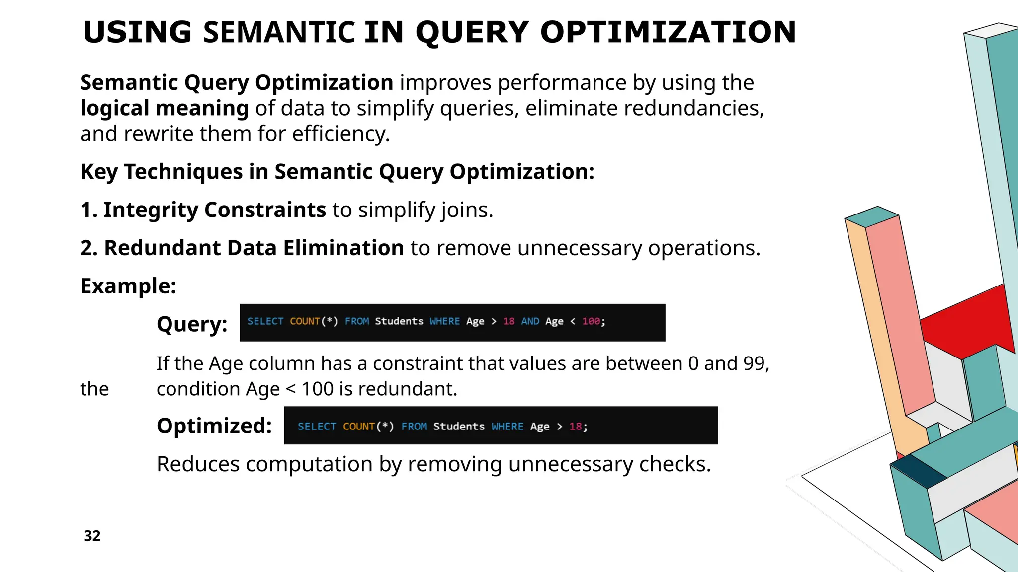 32 USING SEMANTIC IN QUERY OPTIMIZATION Semantic Query Optimization improves performance by using the logical meaning of data to simplify queries, eliminate redundancies, and rewrite them for efficiency. Key Techniques in Semantic Query Optimization: 1. Integrity Constraints to simplify joins. 2. Redundant Data Elimination to remove unnecessary operations. Example: Query: If the Age column has a constraint that values are between 0 and 99, the condition Age < 100 is redundant. Optimized: Reduces computation by removing unnecessary checks. 