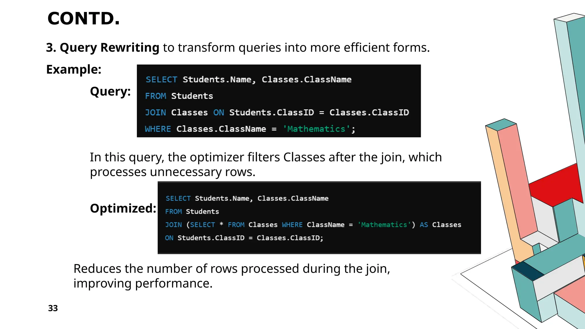 33 CONTD. 3. Query Rewriting to transform queries into more efficient forms. Example: Query: In this query, the optimizer filters Classes after the join, which processes unnecessary rows. Optimized: Reduces the number of rows processed during the join, improving performance. 