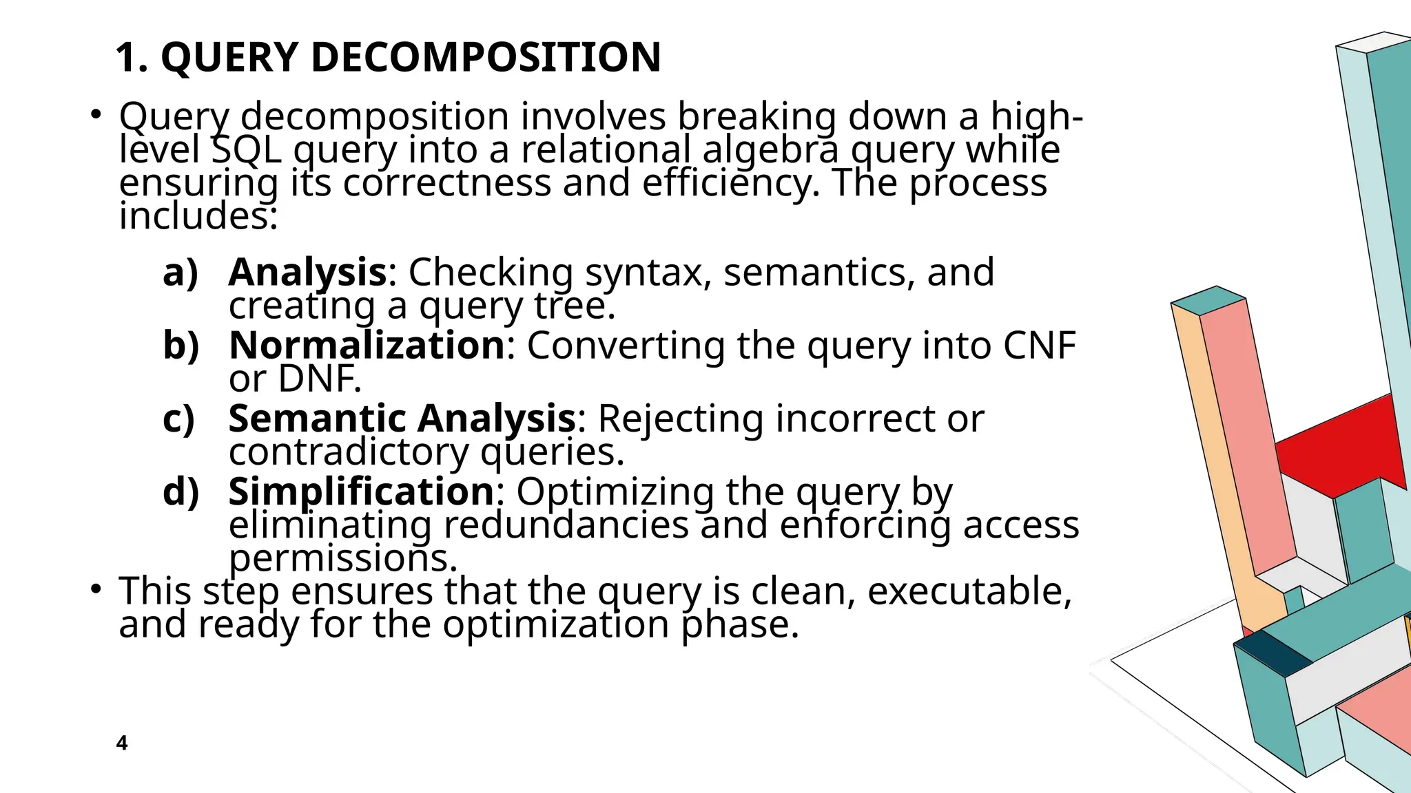 1. QUERY DECOMPOSITION • Query decomposition involves breaking down a high- level SQL query into a relational algebra query while ensuring its correctness and efficiency. The process includes: a) Analysis: Checking syntax, semantics, and creating a query tree. b) Normalization: Converting the query into CNF or DNF. c) Semantic Analysis: Rejecting incorrect or contradictory queries. d) Simplification: Optimizing the query by eliminating redundancies and enforcing access permissions. • This step ensures that the query is clean, executable, and ready for the optimization phase. 4 