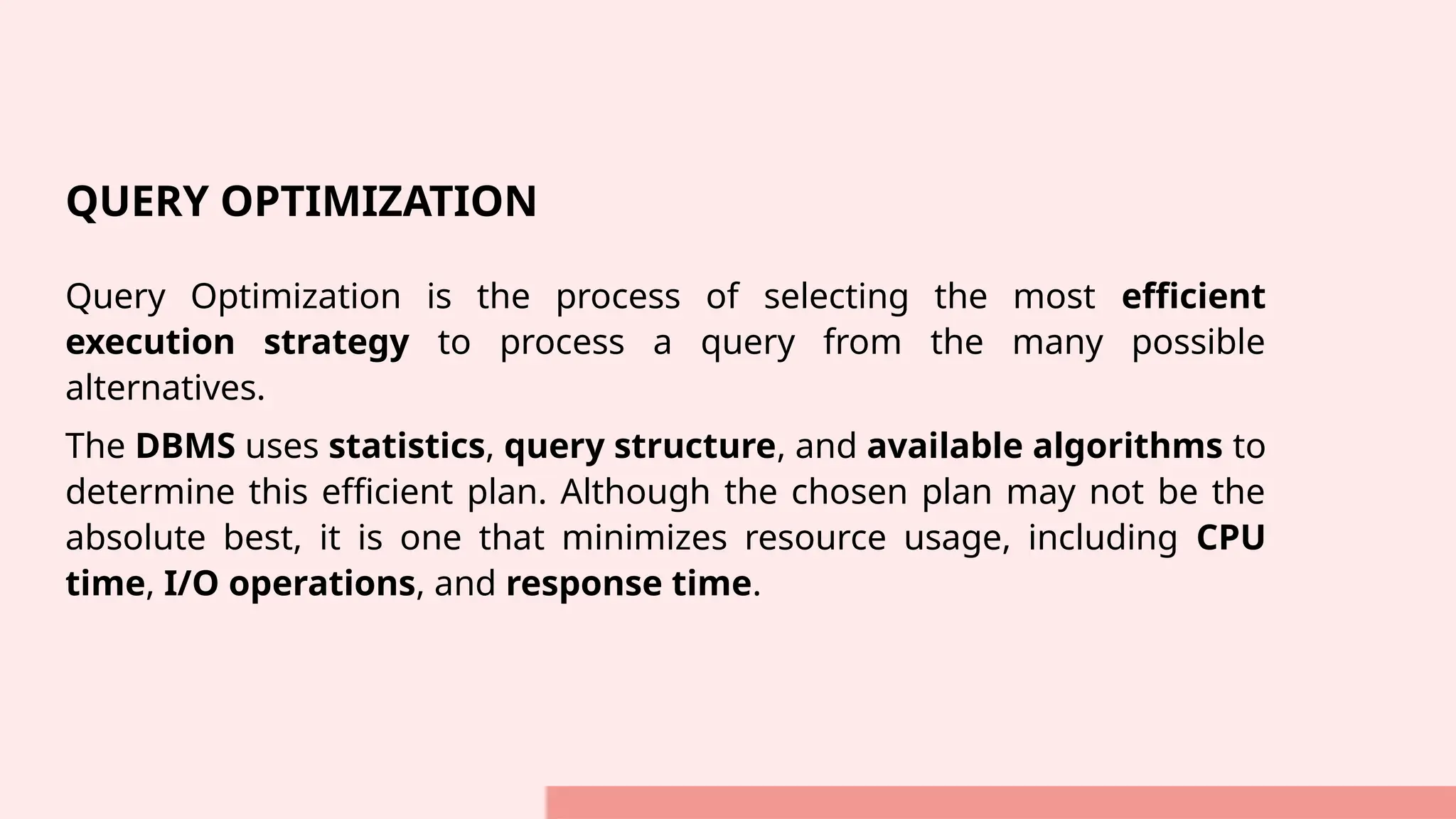 QUERY OPTIMIZATION Query Optimization is the process of selecting the most efficient execution strategy to process a query from the many possible alternatives. The DBMS uses statistics, query structure, and available algorithms to determine this efficient plan. Although the chosen plan may not be the absolute best, it is one that minimizes resource usage, including CPU time, I/O operations, and response time. 