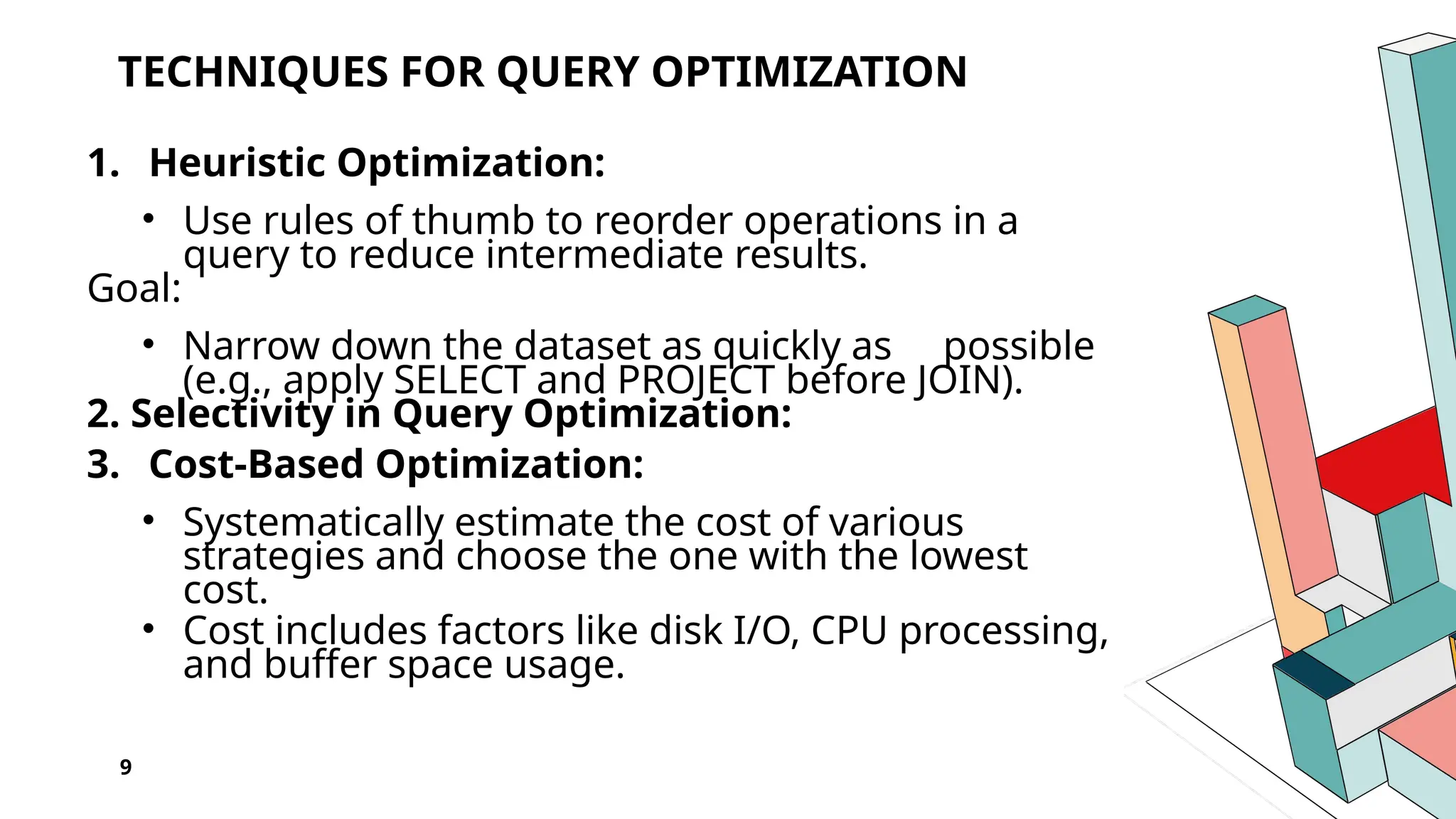 TECHNIQUES FOR QUERY OPTIMIZATION 1. Heuristic Optimization: • Use rules of thumb to reorder operations in a query to reduce intermediate results. Goal: • Narrow down the dataset as quickly as possible (e.g., apply SELECT and PROJECT before JOIN). 2. Selectivity in Query Optimization: 3. Cost-Based Optimization: • Systematically estimate the cost of various strategies and choose the one with the lowest cost. • Cost includes factors like disk I/O, CPU processing, and buffer space usage. 9 