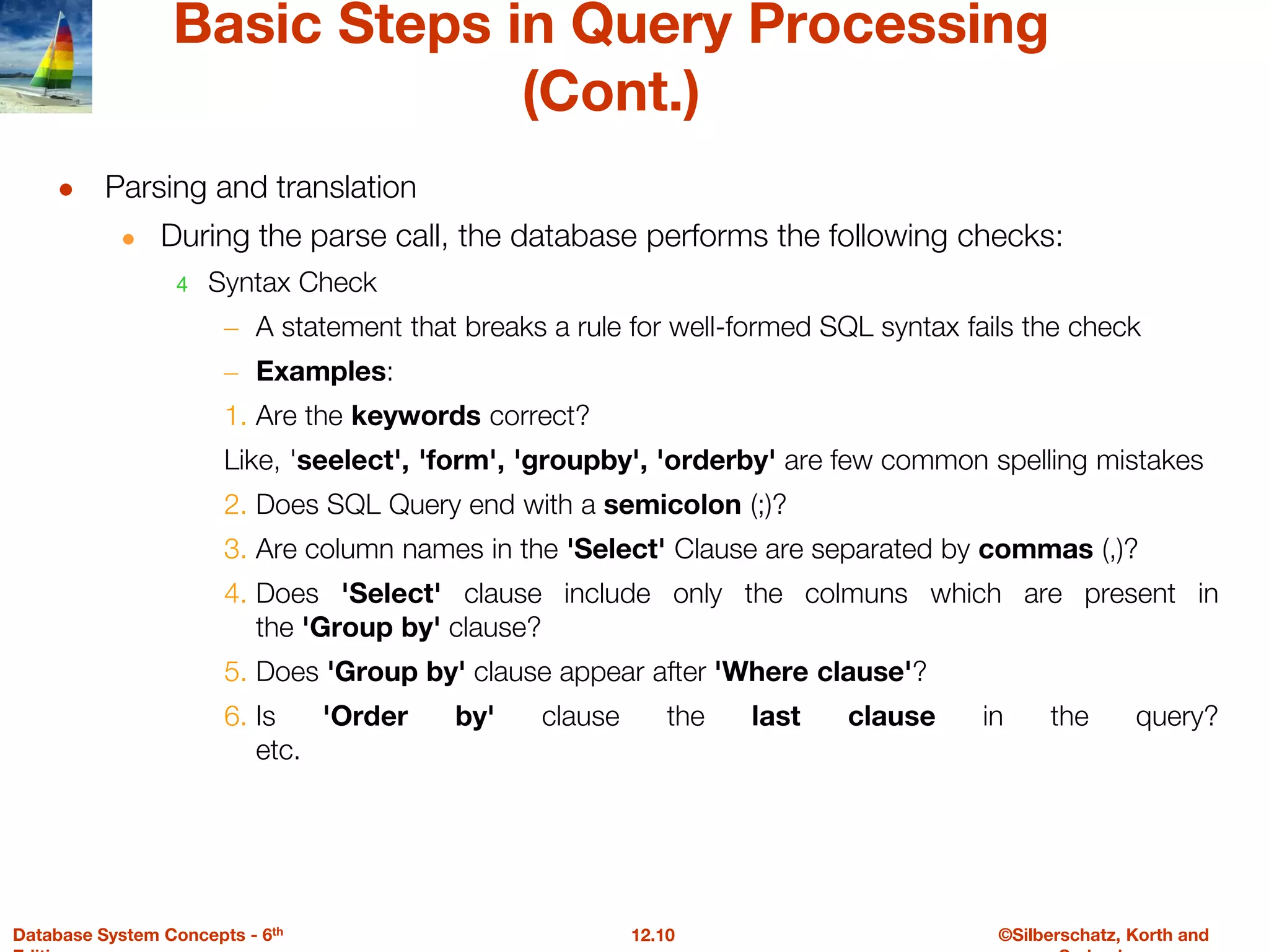 ©Silberschatz, Korth and
12.10
Database System Concepts - 6th
Basic Steps in Query Processing
(Cont.)
● Parsing and translation
● During the parse call, the database performs the following checks:
4 Syntax Check
– A statement that breaks a rule for well-formed SQL syntax fails the check
– Examples:
1. Are the keywords correct?
Like, 'seelect', 'form', 'groupby', 'orderby' are few common spelling mistakes
2. Does SQL Query end with a semicolon (;)?
3. Are column names in the 'Select' Clause are separated by commas (,)?
4. Does 'Select' clause include only the colmuns which are present in
the 'Group by' clause?
5. Does 'Group by' clause appear after 'Where clause'?
6. Is 'Order by' clause the last clause in the query?
etc.
 